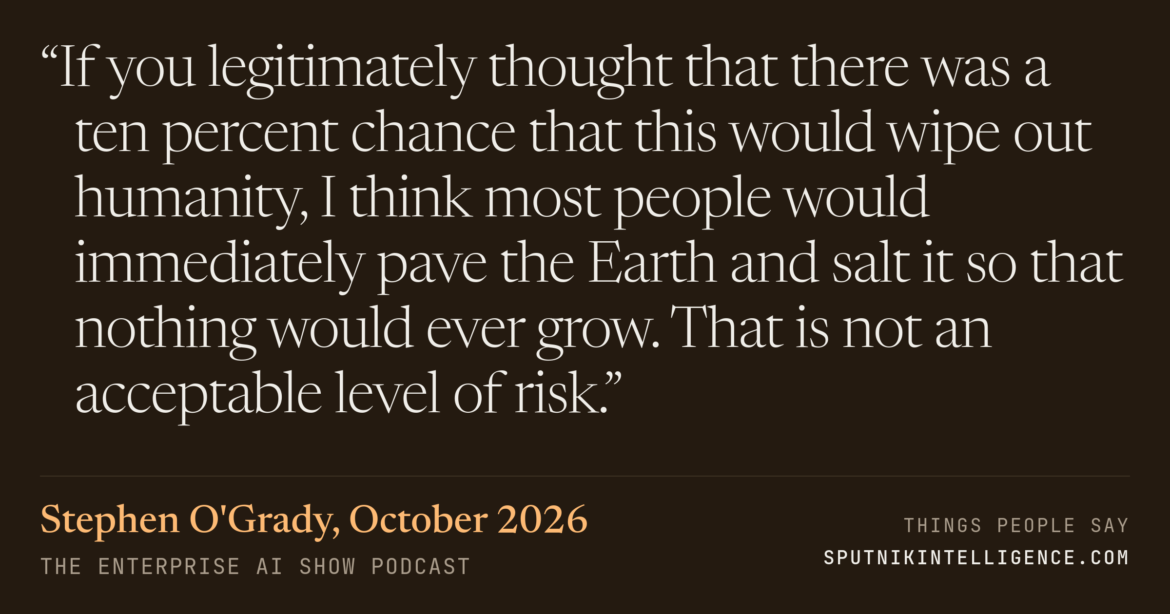 &ldquo;If you legitimately thought that there was a ten percent chance that this would wipe out humanity, I think most people would immediately pave the Earth and salt it so that nothing would ever grow. That is not an acceptable level of risk.&rdquo; — Stephen O'Grady, The Enterprise AI Show