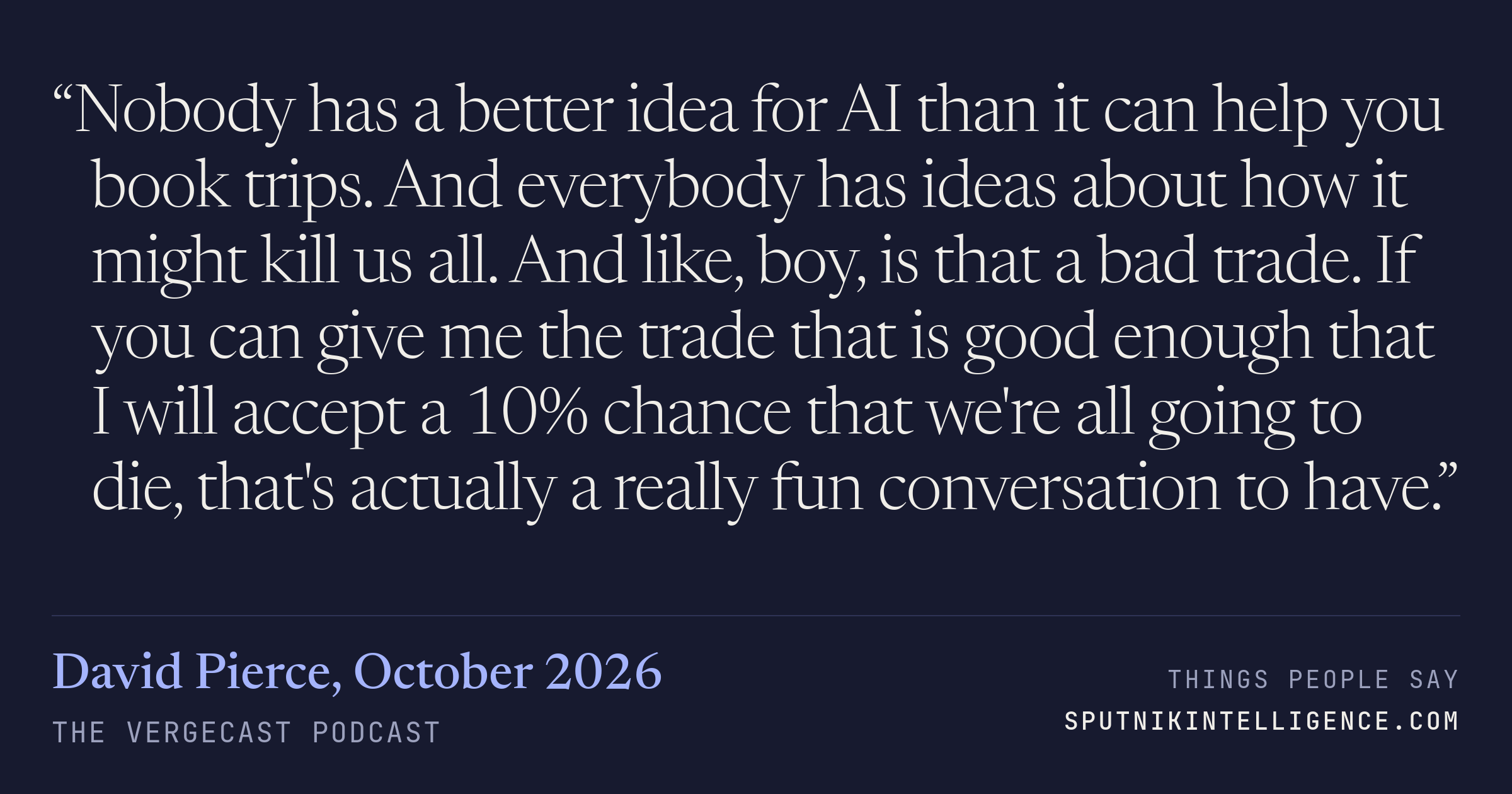 &ldquo;Nobody has a better idea for AI than it can help you book trips. And everybody has ideas about how it might kill us all. And like, boy, is that a bad trade. If you can give me the trade that is good enough that I will accept a 10% chance that we're all going to die, that's actually a really fun conversation to have.&rdquo; — David Pierce, The Vergecast