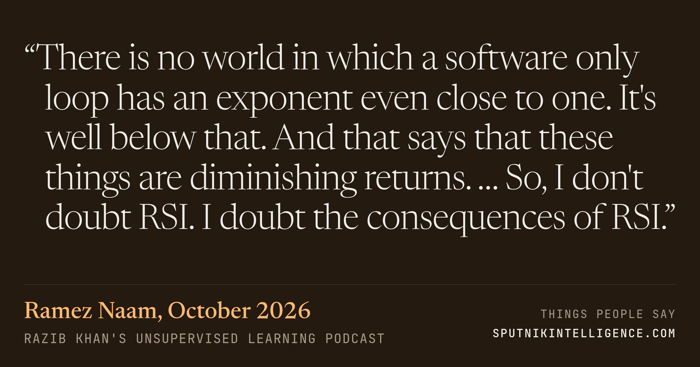 &ldquo;There is no world in which a software only loop has an exponent even close to one. It's well below that. And that says that these things are diminishing returns. … So, I don't doubt RSI. I doubt the consequences of RSI.&rdquo; — Ramez Naam, Razib Khan's Unsupervised Learning