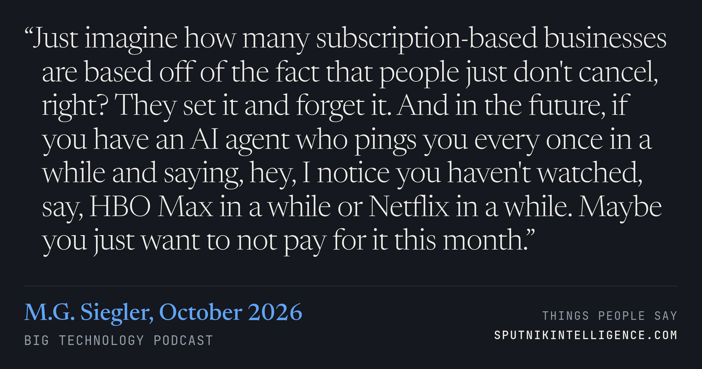 &ldquo;Just imagine how many subscription-based businesses are based off of the fact that people just don't cancel, right? They set it and forget it. And in the future, if you have an AI agent who pings you every once in a while and saying, hey, I notice you haven't watched, say, HBO Max in a while or Netflix in a while. Maybe you just want to not pay for it this month.&rdquo; — M.G. Siegler, Big Technology