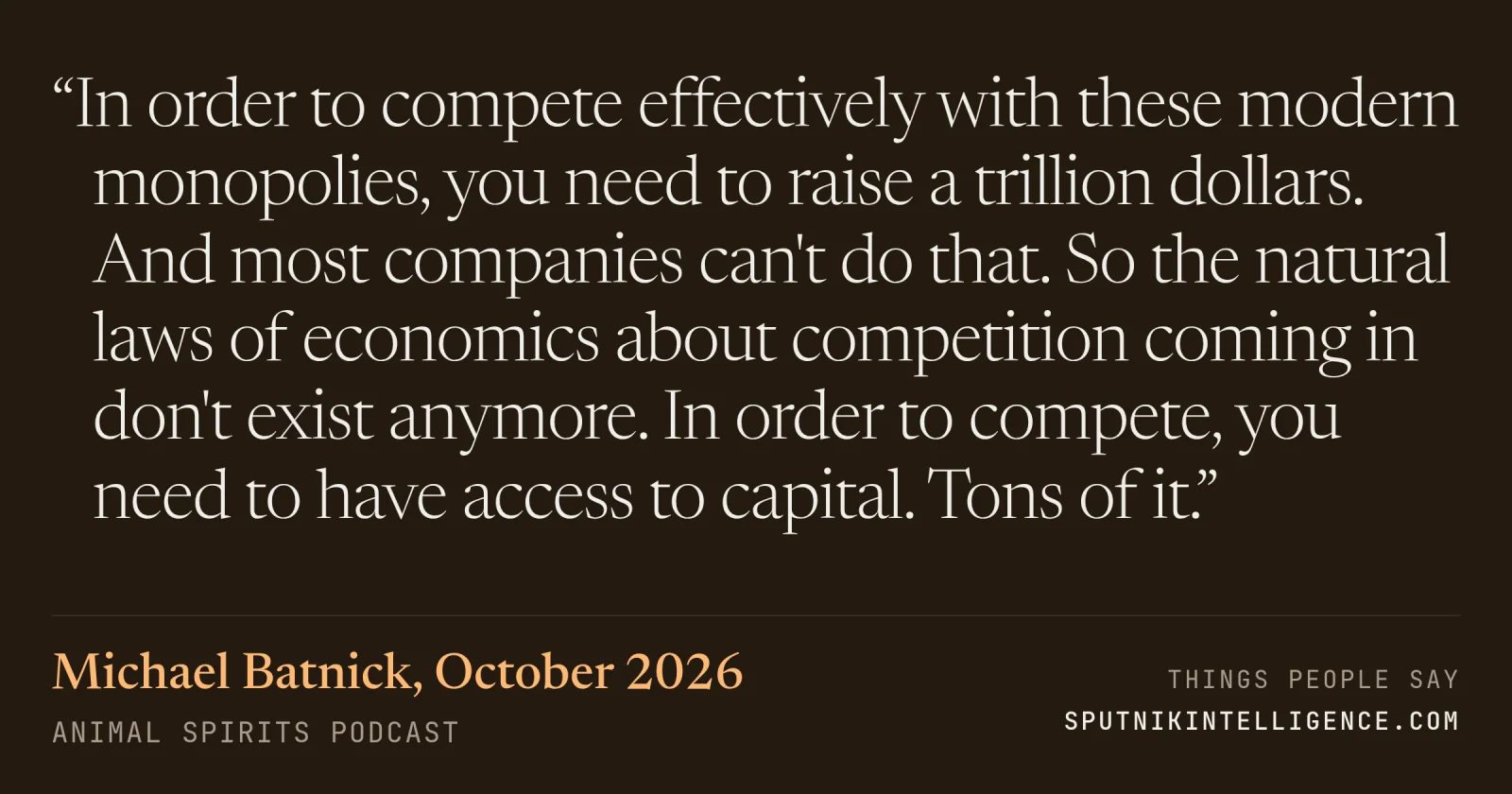 &ldquo;In order to compete effectively with these modern monopolies, you need to raise a trillion dollars. And most companies can't do that. So the natural laws of economics about competition coming in don't exist anymore. In order to compete, you need to have access to capital. Tons of it.&rdquo; — Michael Batnick, Animal Spirits Podcast