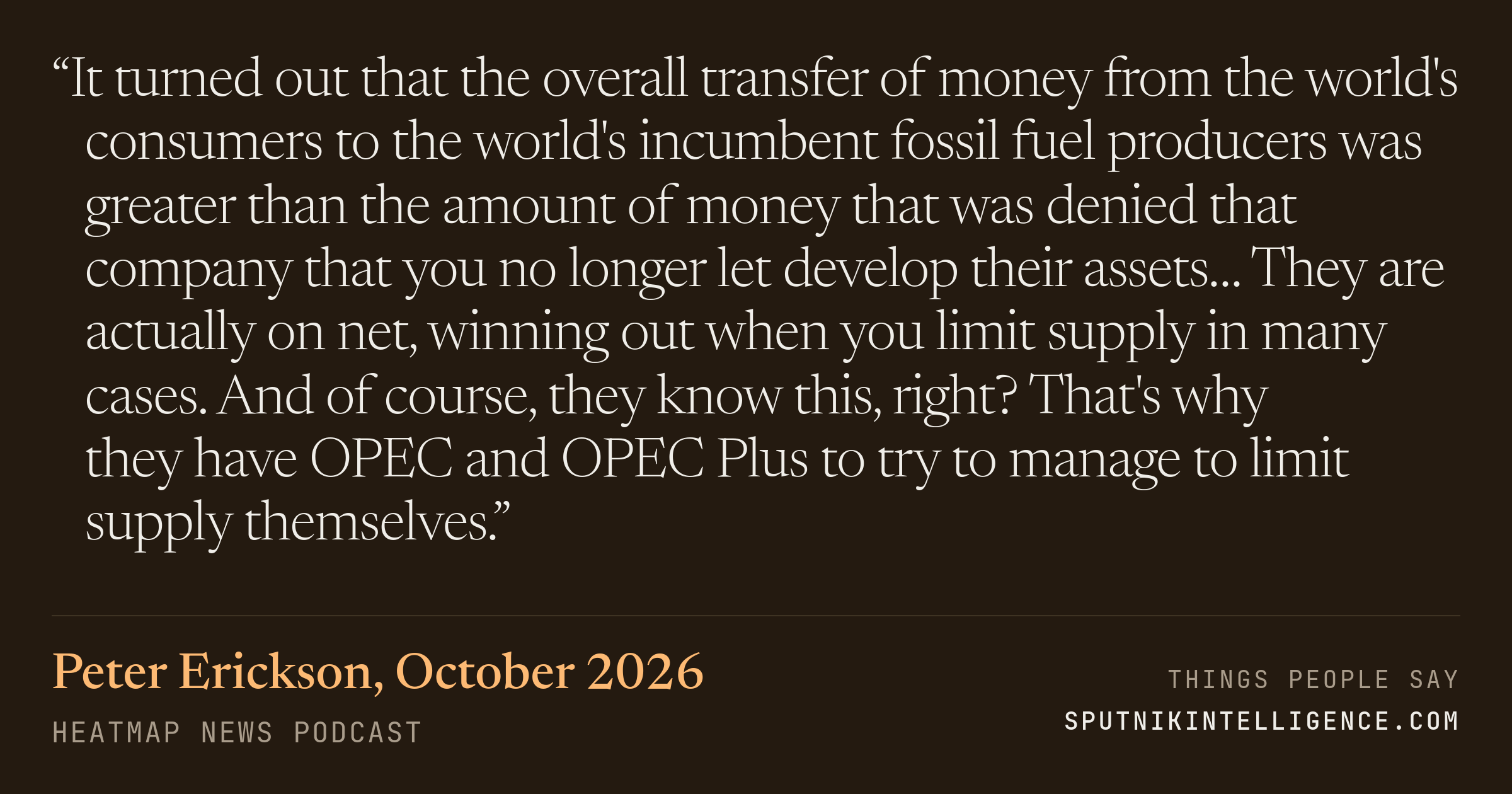 &ldquo;It turned out that the overall transfer of money from the world's consumers to the world's incumbent fossil fuel producers was greater than the amount of money that was denied that company that you no longer let develop their assets… They are actually on net, winning out when you limit supply in many cases. And of course, they know this, right? That's why they have OPEC and OPEC Plus to try to manage to limit supply themselves.&rdquo; — Peter Erickson, Heatmap News