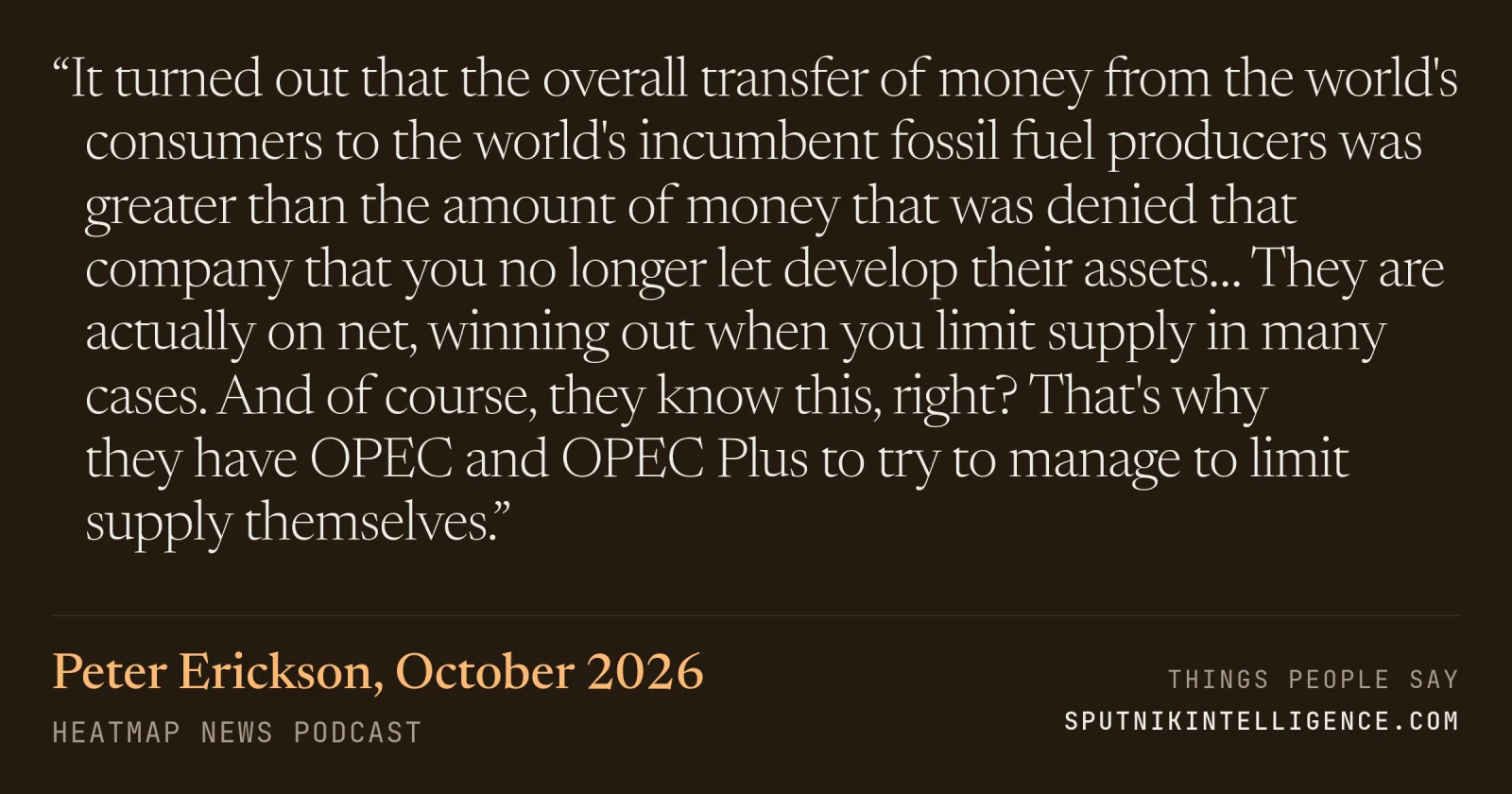 &ldquo;It turned out that the overall transfer of money from the world's consumers to the world's incumbent fossil fuel producers was greater than the amount of money that was denied that company that you no longer let develop their assets… They are actually on net, winning out when you limit supply in many cases. And of course, they know this, right? That's why they have OPEC and OPEC Plus to try to manage to limit supply themselves.&rdquo; — Peter Erickson, Heatmap News