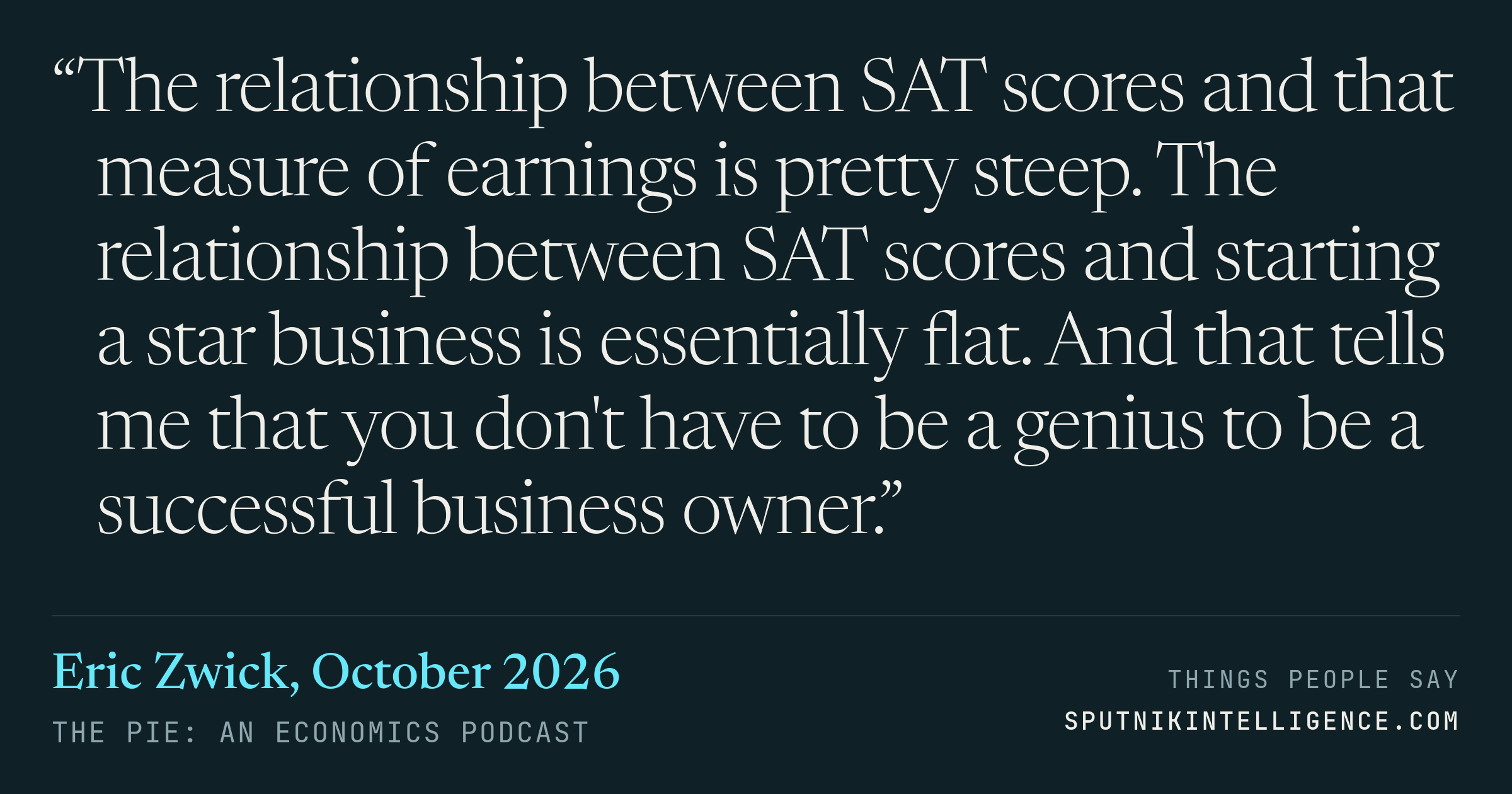 &ldquo;The relationship between SAT scores and that measure of earnings is pretty steep. The relationship between SAT scores and starting a star business is essentially flat. And that tells me that you don't have to be a genius to be a successful business owner.&rdquo; — Eric Zwick, The Pie: An Economics Podcast