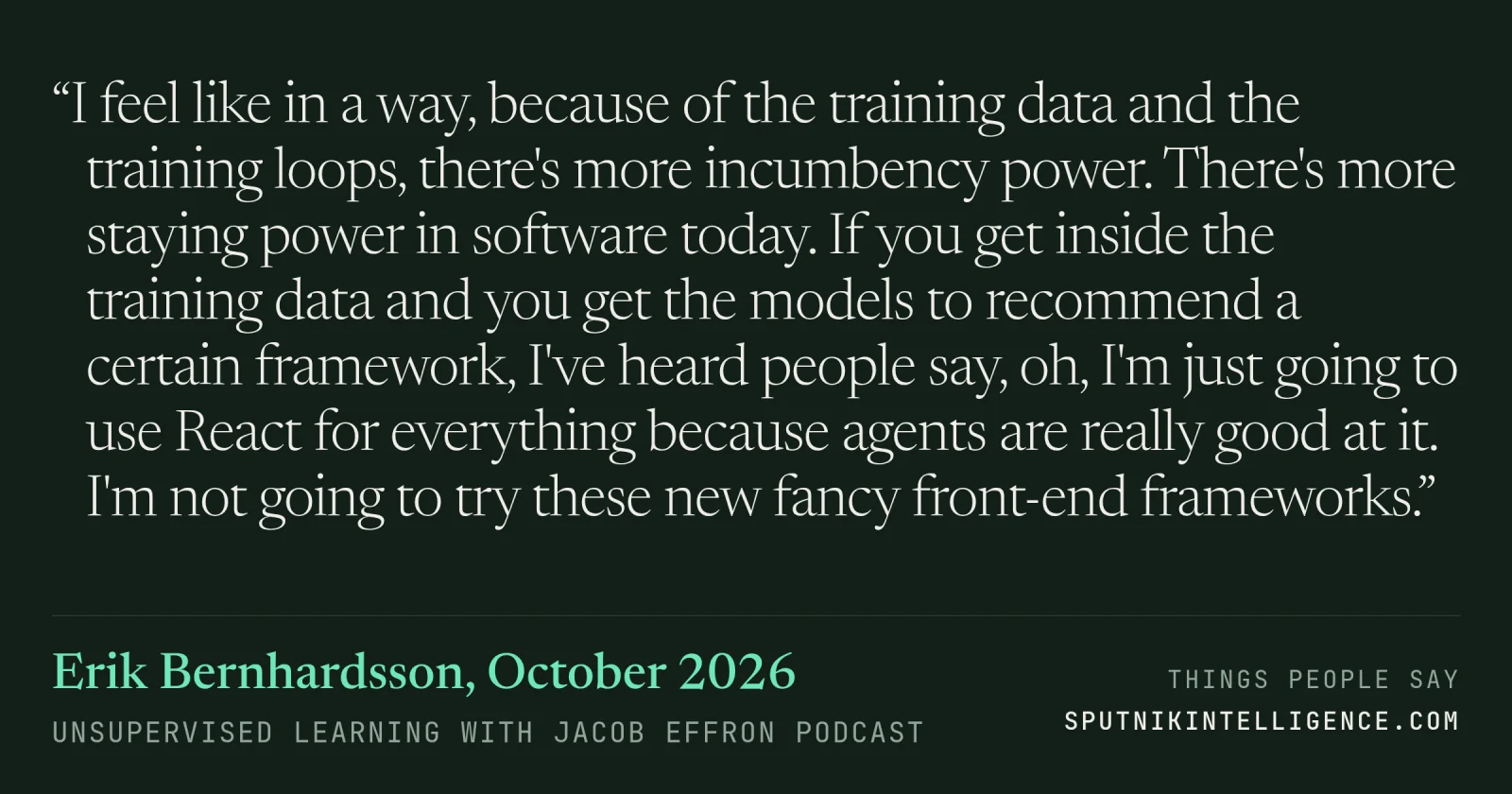 &ldquo;I feel like in a way, because of the training data and the training loops, there's more incumbency power. There's more staying power in software today. If you get inside the training data and you get the models to recommend a certain framework, I've heard people say, oh, I'm just going to use React for everything because agents are really good at it. I'm not going to try these new fancy front-end frameworks.&rdquo; — Erik Bernhardsson, Unsupervised Learning with Jacob Effron