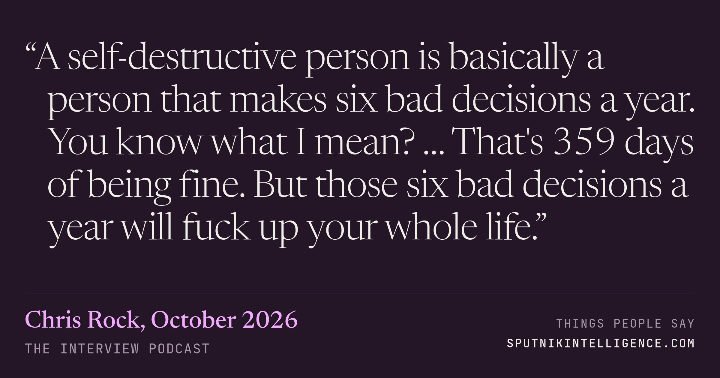 &ldquo;A self-destructive person is basically a person that makes six bad decisions a year. You know what I mean? … That's 359 days of being fine. But those six bad decisions a year will fuck up your whole life.&rdquo; — Chris Rock, The Interview