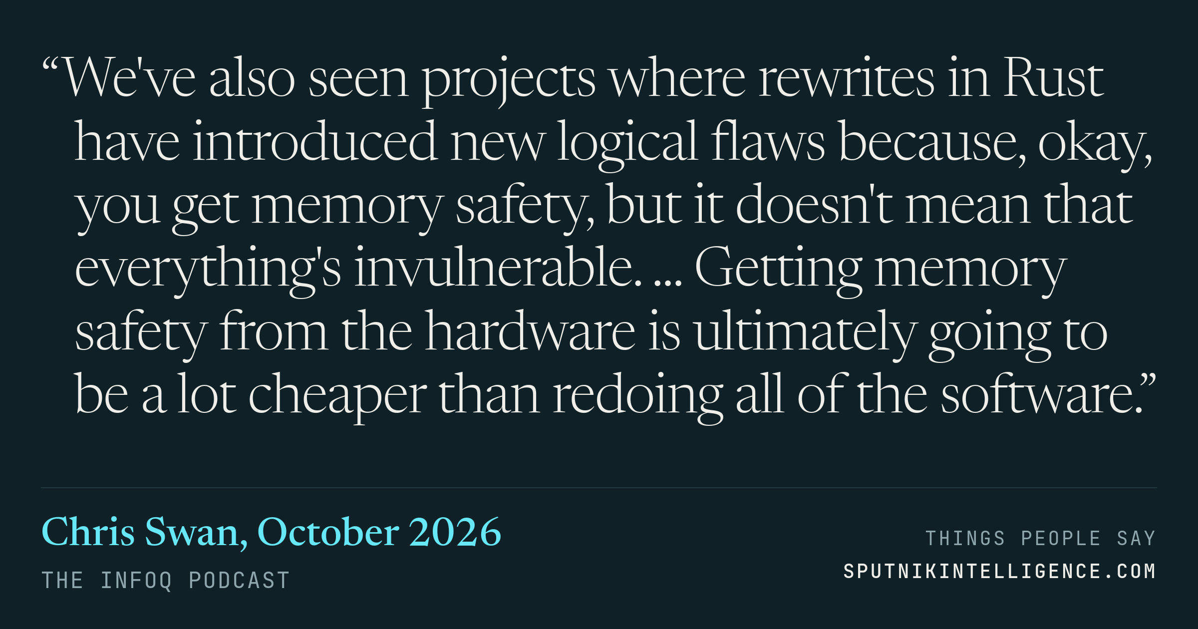&ldquo;We've also seen projects where rewrites in Rust have introduced new logical flaws because, okay, you get memory safety, but it doesn't mean that everything's invulnerable. ... Getting memory safety from the hardware is ultimately going to be a lot cheaper than redoing all of the software.&rdquo; — Chris Swan, The InfoQ Podcast