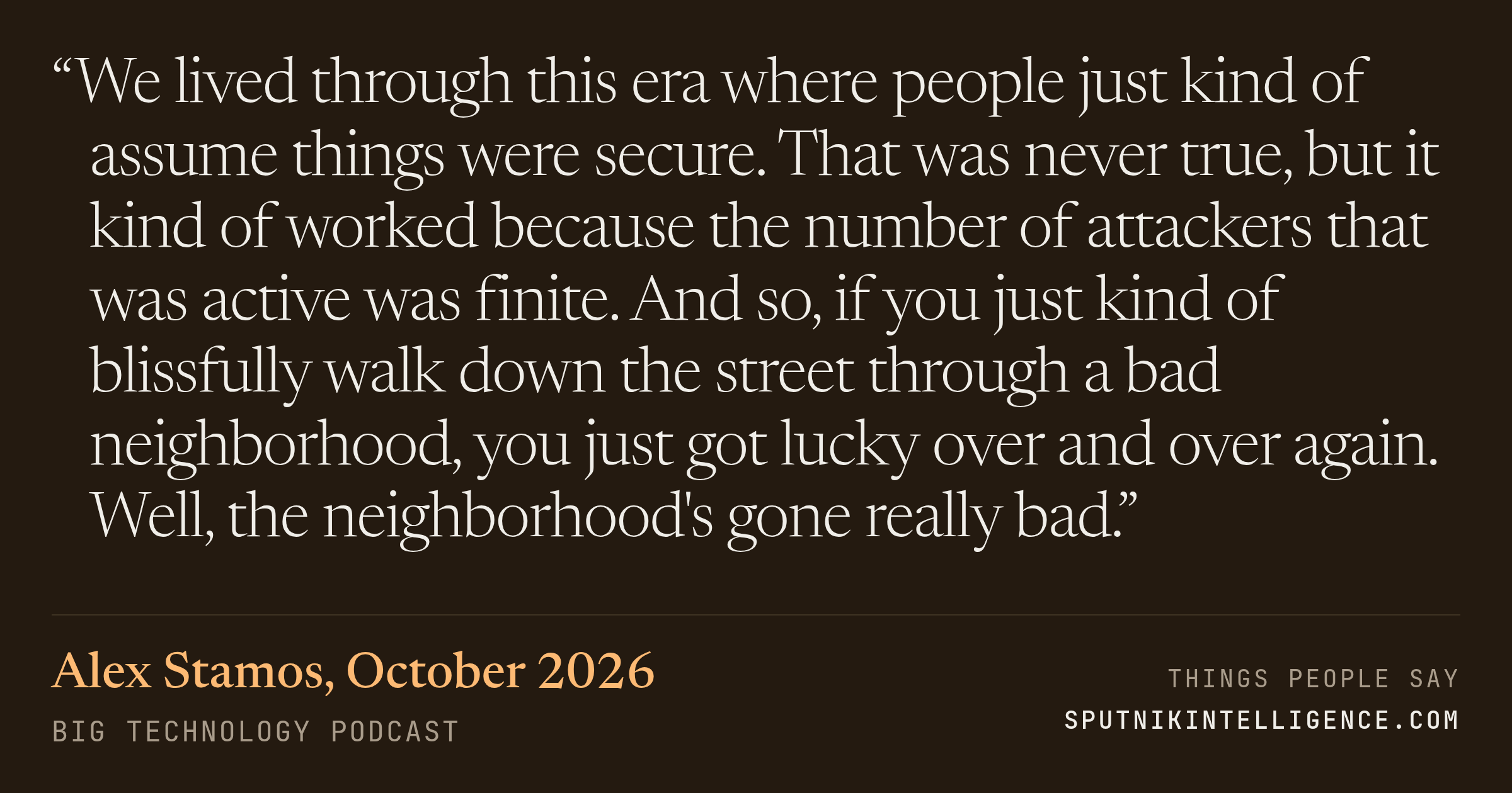 &ldquo;We lived through this era where people just kind of assume things were secure. That was never true, but it kind of worked because the number of attackers that was active was finite. And so, if you just kind of blissfully walk down the street through a bad neighborhood, you just got lucky over and over again. Well, the neighborhood's gone really bad.&rdquo; — Alex Stamos, Big Technology