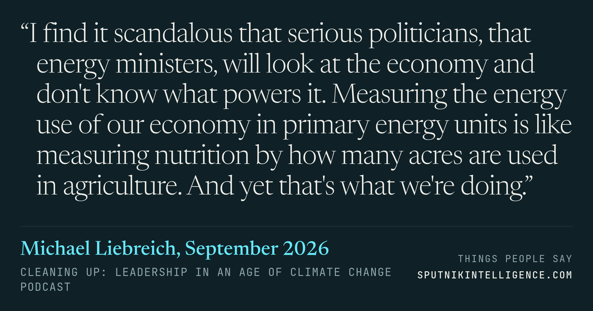 &ldquo;I find it scandalous that serious politicians, that energy ministers, will look at the economy and don't know what powers it. Measuring the energy use of our economy in primary energy units is like measuring nutrition by how many acres are used in agriculture. And yet that's what we're doing.&rdquo; — Michael Liebreich, Cleaning Up: Leadership in an Age of Climate Change