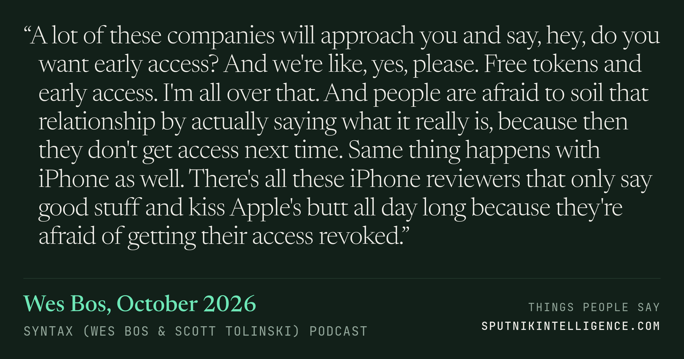 &ldquo;A lot of these companies will approach you and say, hey, do you want early access? And we're like, yes, please. Free tokens and early access. I'm all over that. And people are afraid to soil that relationship by actually saying what it really is, because then they don't get access next time. Same thing happens with iPhone as well. There's all these iPhone reviewers that only say good stuff and kiss Apple's butt all day long because they're afraid of getting their access revoked.&rdquo; — Wes Bos, Syntax (Wes Bos & Scott Tolinski)