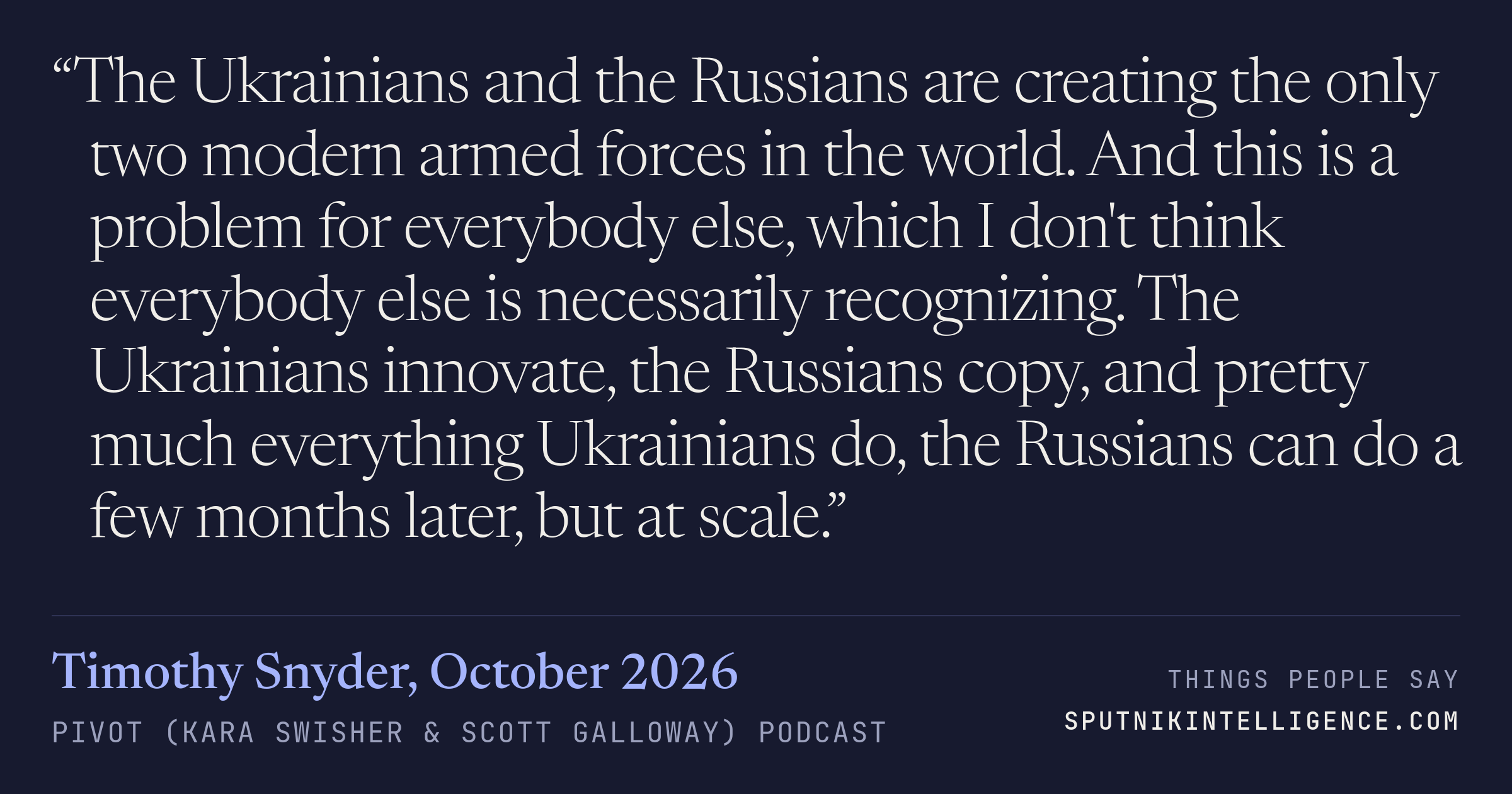 &ldquo;The Ukrainians and the Russians are creating the only two modern armed forces in the world. And this is a problem for everybody else, which I don't think everybody else is necessarily recognizing. The Ukrainians innovate, the Russians copy, and pretty much everything Ukrainians do, the Russians can do a few months later, but at scale.&rdquo; — Timothy Snyder, Pivot (Kara Swisher & Scott Galloway)