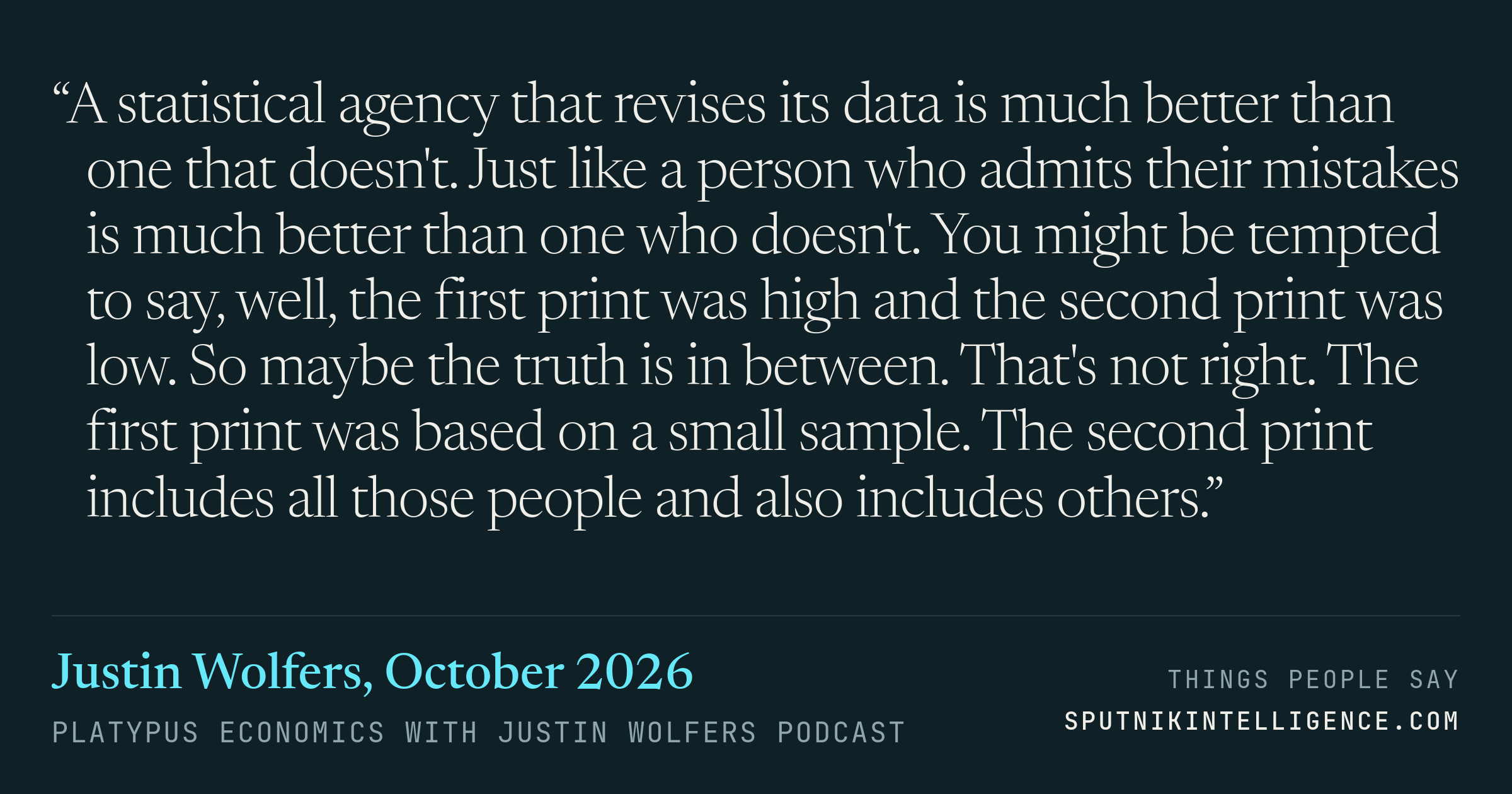 &ldquo;A statistical agency that revises its data is much better than one that doesn't. Just like a person who admits their mistakes is much better than one who doesn't. You might be tempted to say, well, the first print was high and the second print was low. So maybe the truth is in between. That's not right. The first print was based on a small sample. The second print includes all those people and also includes others.&rdquo; — Justin Wolfers, Platypus Economics with Justin Wolfers