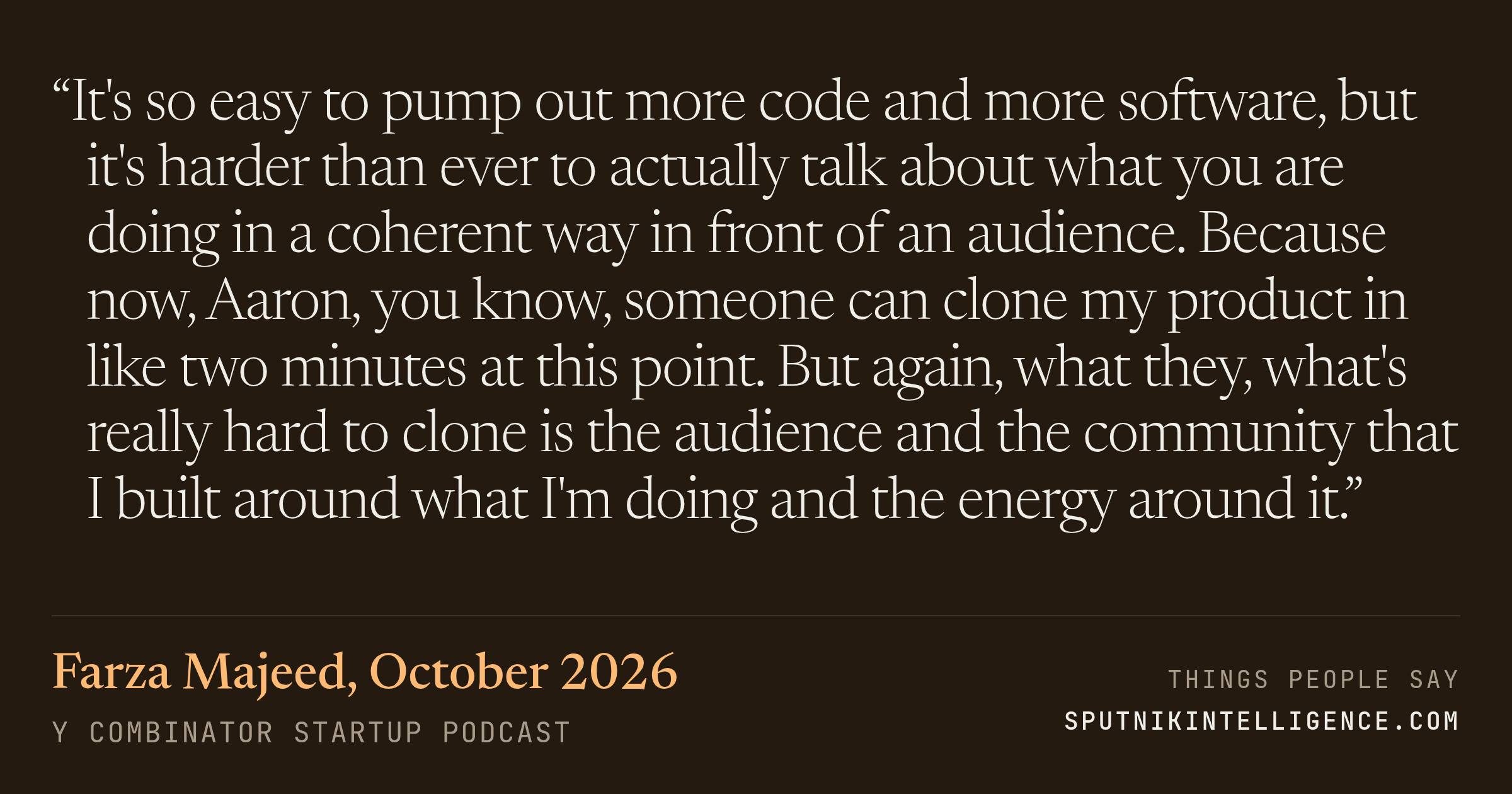 &ldquo;It's so easy to pump out more code and more software, but it's harder than ever to actually talk about what you are doing in a coherent way in front of an audience. Because now, Aaron, you know, someone can clone my product in like two minutes at this point. But again, what they, what's really hard to clone is the audience and the community that I built around what I'm doing and the energy around it.&rdquo; — Farza Majeed, Y Combinator Startup Podcast