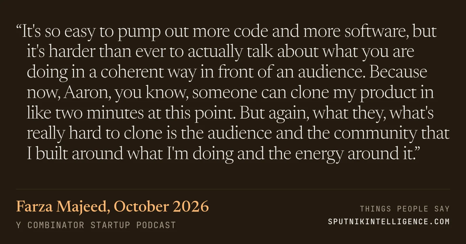 &ldquo;It's so easy to pump out more code and more software, but it's harder than ever to actually talk about what you are doing in a coherent way in front of an audience. Because now, Aaron, you know, someone can clone my product in like two minutes at this point. But again, what they, what's really hard to clone is the audience and the community that I built around what I'm doing and the energy around it.&rdquo; — Farza Majeed, Y Combinator Startup Podcast