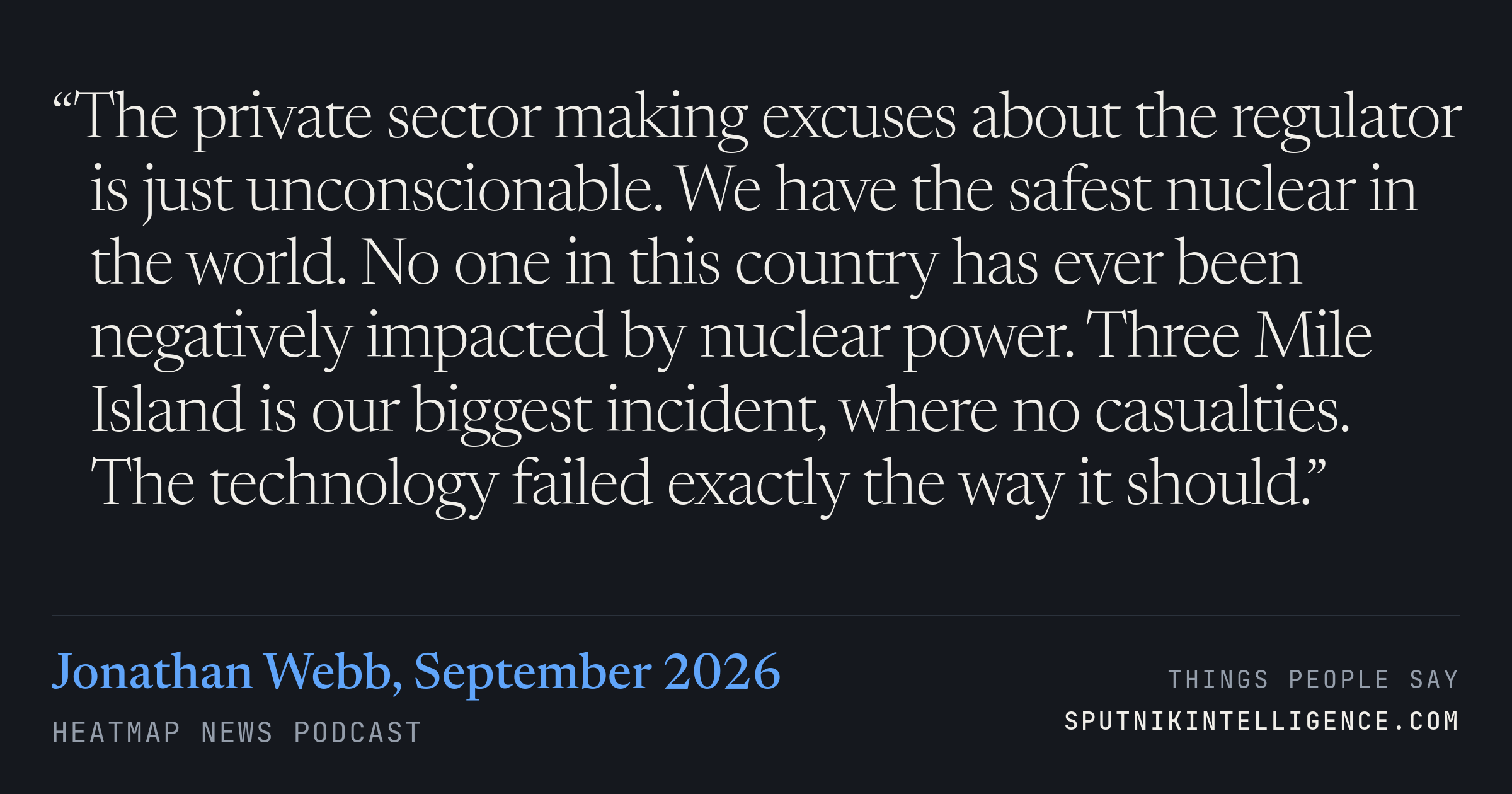 &ldquo;The private sector making excuses about the regulator is just unconscionable. We have the safest nuclear in the world. No one in this country has ever been negatively impacted by nuclear power. Three Mile Island is our biggest incident, where no casualties. The technology failed exactly the way it should.&rdquo; — Jonathan Webb, Heatmap News