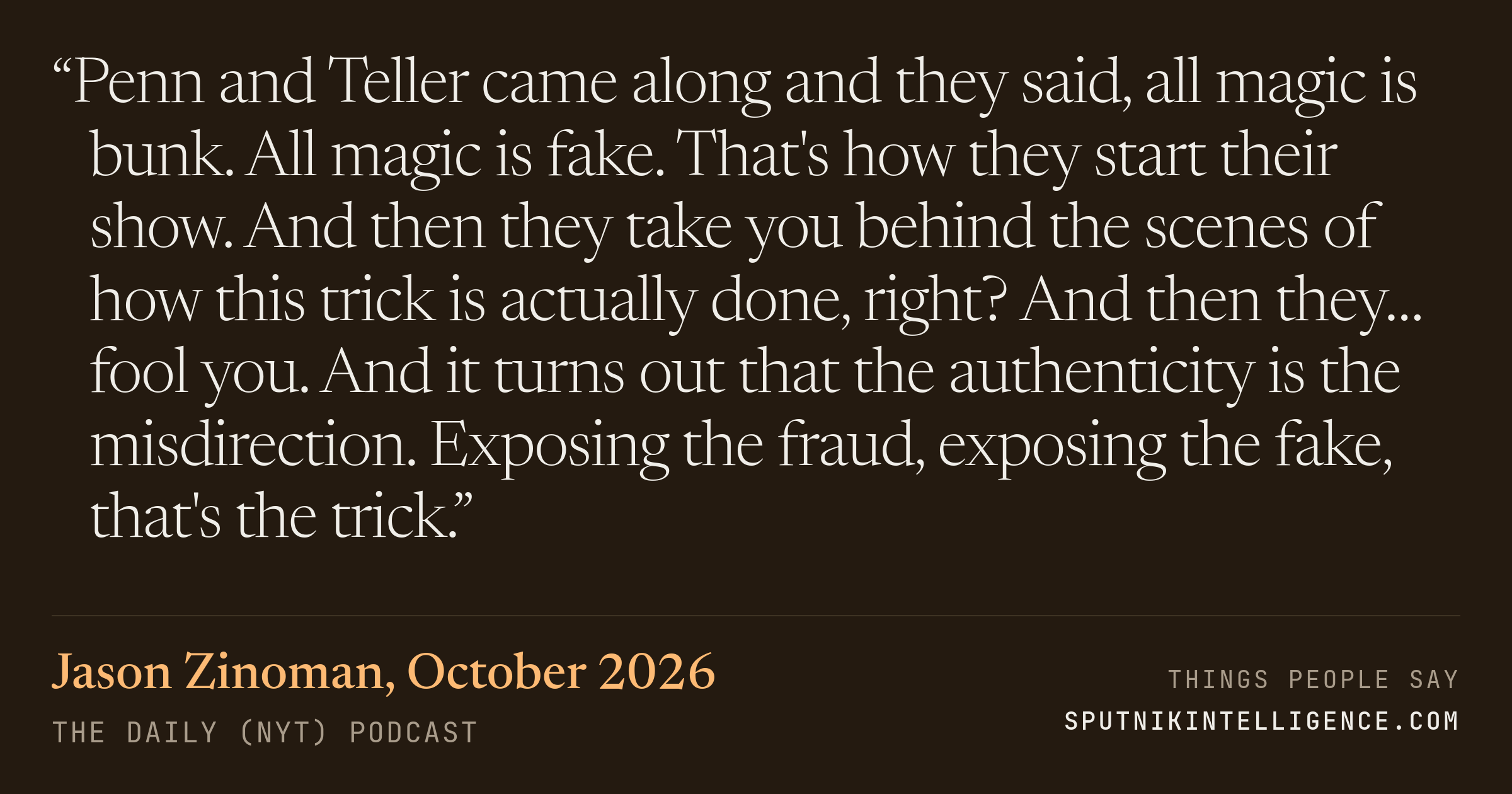 &ldquo;Penn and Teller came along and they said, all magic is bunk. All magic is fake. That's how they start their show. And then they take you behind the scenes of how this trick is actually done, right? And then they… fool you. And it turns out that the authenticity is the misdirection. Exposing the fraud, exposing the fake, that's the trick.&rdquo; — Jason Zinoman, The Daily (NYT)