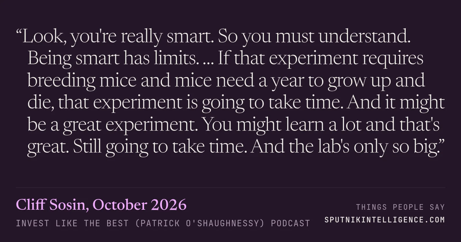 &ldquo;Look, you're really smart. So you must understand. Being smart has limits. … If that experiment requires breeding mice and mice need a year to grow up and die, that experiment is going to take time. And it might be a great experiment. You might learn a lot and that's great. Still going to take time. And the lab's only so big.&rdquo; — Cliff Sosin, Invest Like the Best (Patrick O'Shaughnessy)