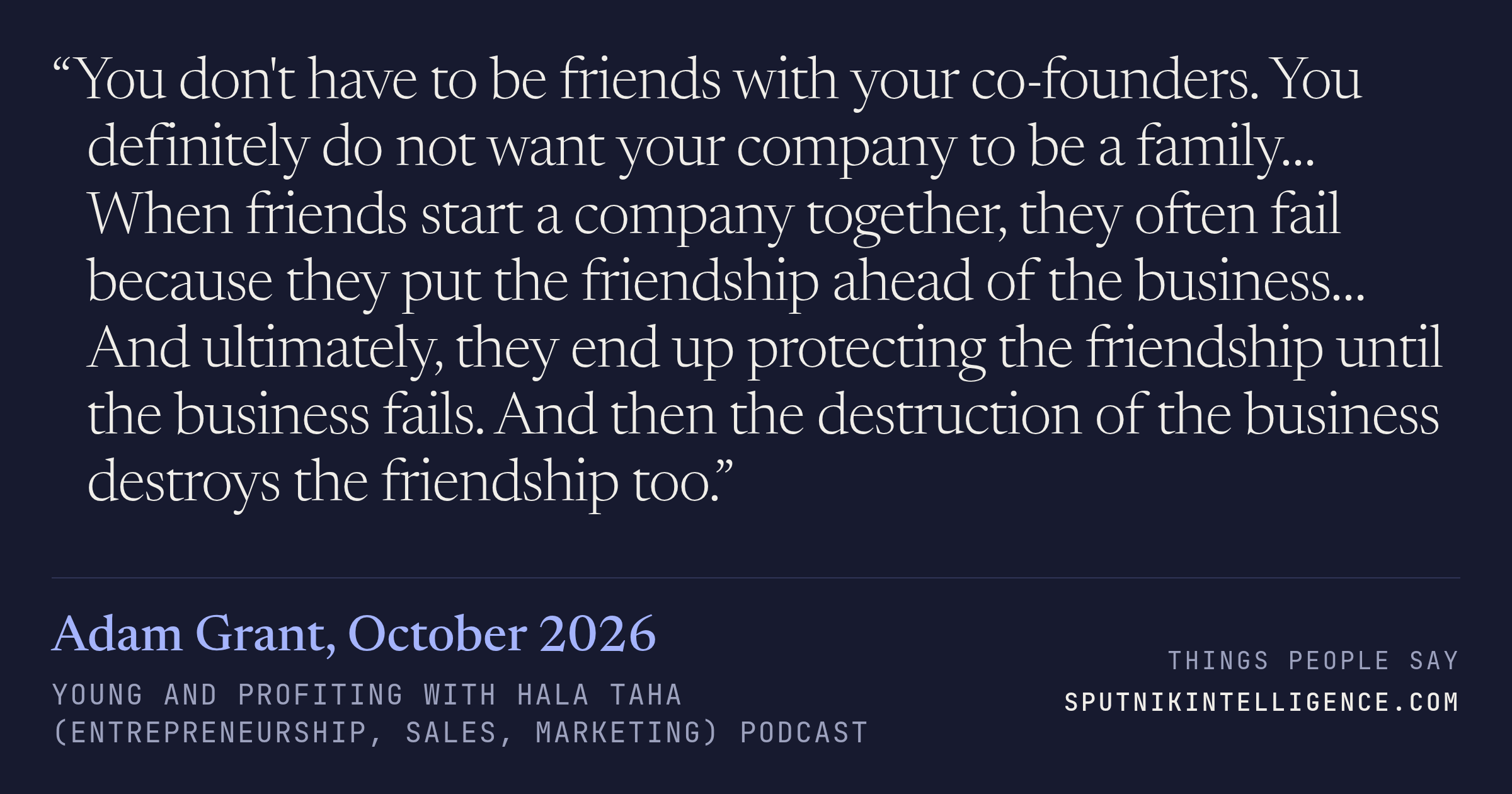 &ldquo;You don't have to be friends with your co-founders. You definitely do not want your company to be a family… When friends start a company together, they often fail because they put the friendship ahead of the business… And ultimately, they end up protecting the friendship until the business fails. And then the destruction of the business destroys the friendship too.&rdquo; — Adam Grant, Young and Profiting with Hala Taha (Entrepreneurship, Sales, Marketing)