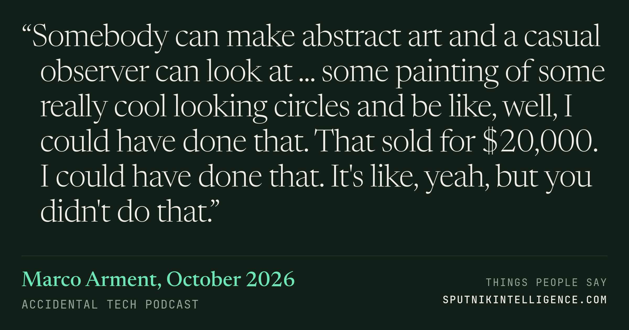 &ldquo;Somebody can make abstract art and a casual observer can look at ... some painting of some really cool looking circles and be like, well, I could have done that. That sold for $20,000. I could have done that. It's like, yeah, but you didn't do that.&rdquo; — Marco Arment, Accidental Tech Podcast