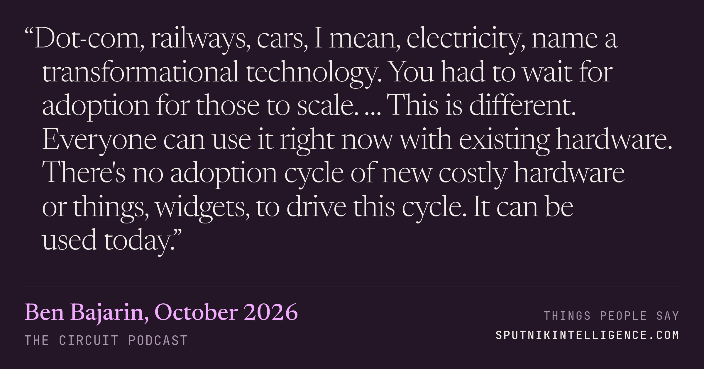 &ldquo;Dot-com, railways, cars, I mean, electricity, name a transformational technology. You had to wait for adoption for those to scale. … This is different. Everyone can use it right now with existing hardware. There's no adoption cycle of new costly hardware or things, widgets, to drive this cycle. It can be used today.&rdquo; — Ben Bajarin, The Circuit