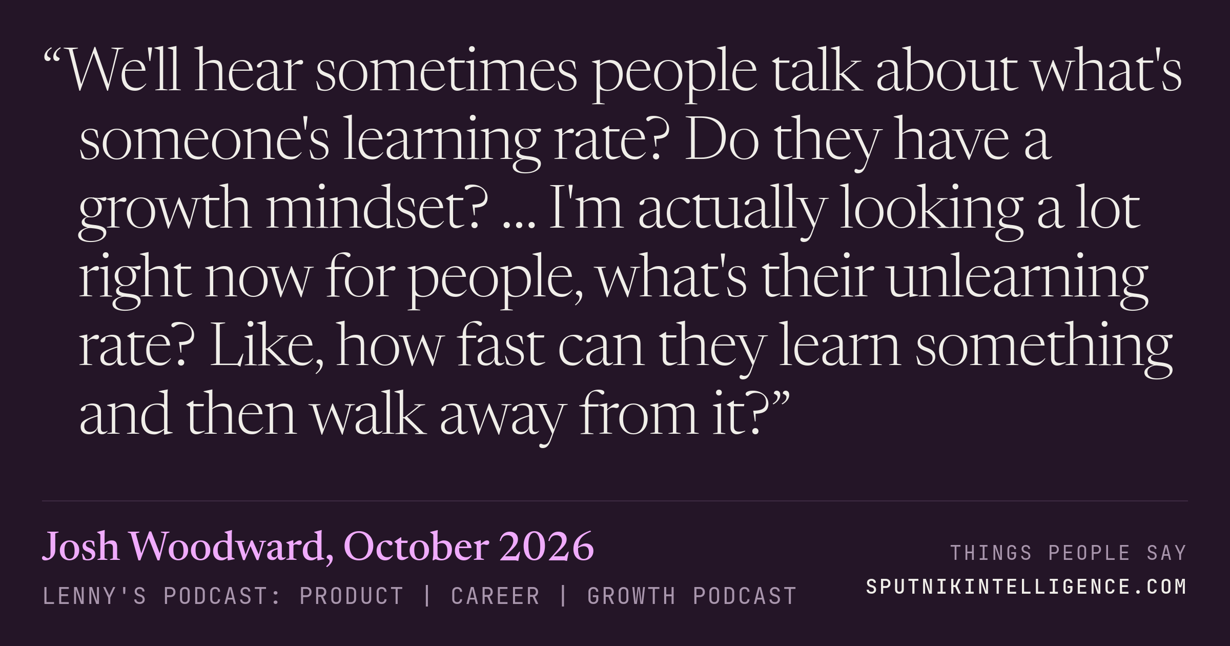 &ldquo;We'll hear sometimes people talk about what's someone's learning rate? Do they have a growth mindset? … I'm actually looking a lot right now for people, what's their unlearning rate? Like, how fast can they learn something and then walk away from it?&rdquo; — Josh Woodward, Lenny's Podcast: Product | Career | Growth