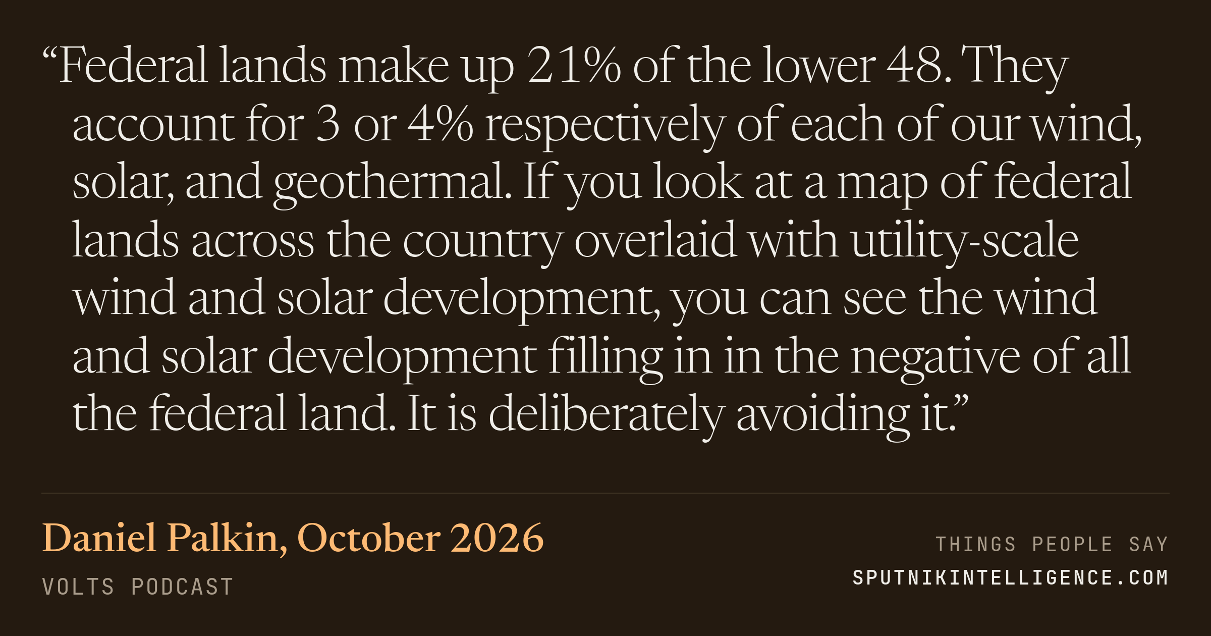 &ldquo;Federal lands make up 21% of the lower 48. They account for 3 or 4% respectively of each of our wind, solar, and geothermal. If you look at a map of federal lands across the country overlaid with utility-scale wind and solar development, you can see the wind and solar development filling in in the negative of all the federal land. It is deliberately avoiding it.&rdquo; — Daniel Palkin, Volts