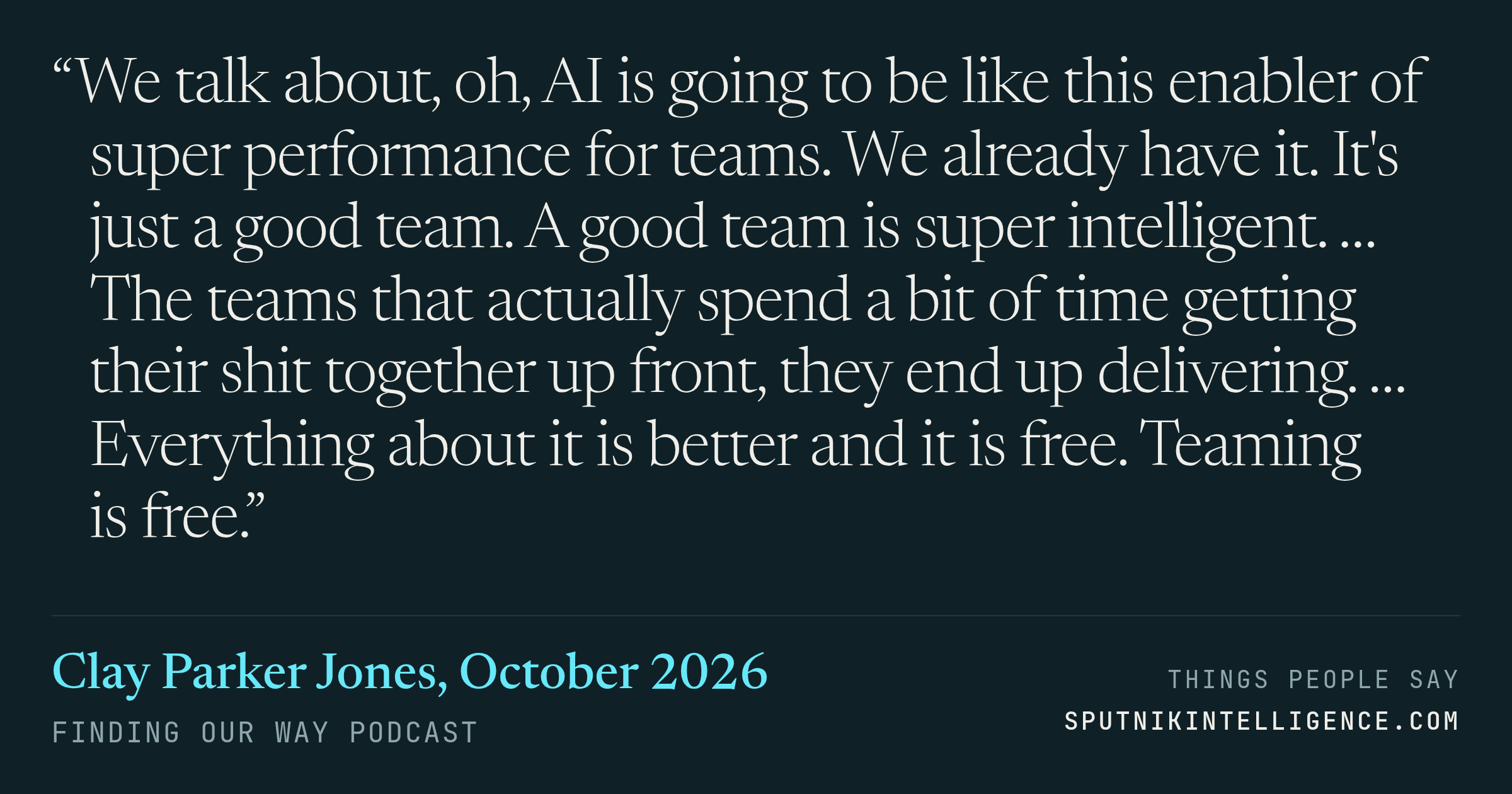 &ldquo;We talk about, oh, AI is going to be like this enabler of super performance for teams. We already have it. It's just a good team. A good team is super intelligent. … The teams that actually spend a bit of time getting their shit together up front, they end up delivering. … Everything about it is better and it is free. Teaming is free.&rdquo; — Clay Parker Jones, Finding Our Way