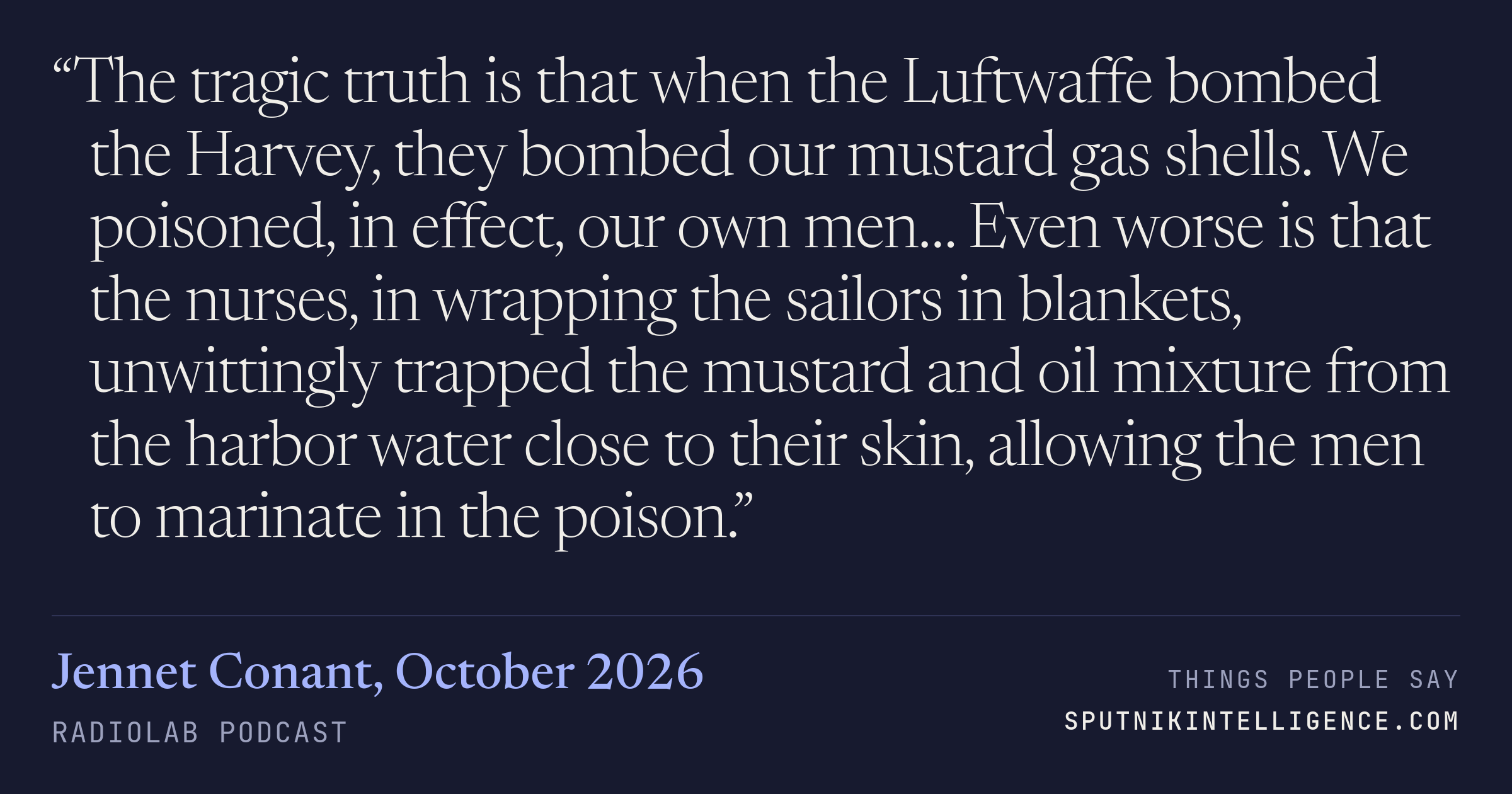 &ldquo;The tragic truth is that when the Luftwaffe bombed the Harvey, they bombed our mustard gas shells. We poisoned, in effect, our own men… Even worse is that the nurses, in wrapping the sailors in blankets, unwittingly trapped the mustard and oil mixture from the harbor water close to their skin, allowing the men to marinate in the poison.&rdquo; — Jennet Conant, Radiolab
