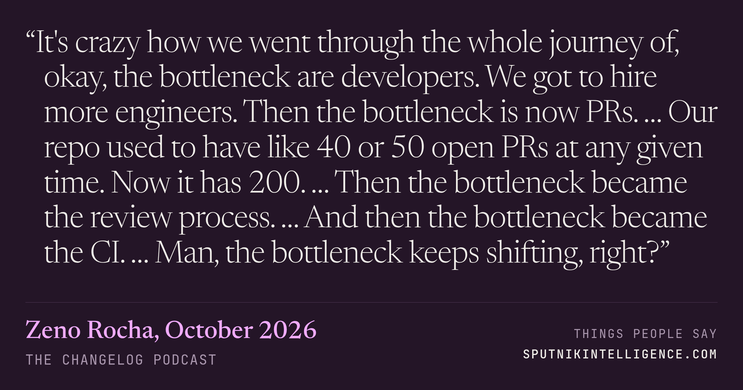 &ldquo;It's crazy how we went through the whole journey of, okay, the bottleneck are developers. We got to hire more engineers. Then the bottleneck is now PRs. … Our repo used to have like 40 or 50 open PRs at any given time. Now it has 200. … Then the bottleneck became the review process. … And then the bottleneck became the CI. … Man, the bottleneck keeps shifting, right?&rdquo; — Zeno Rocha, The Changelog