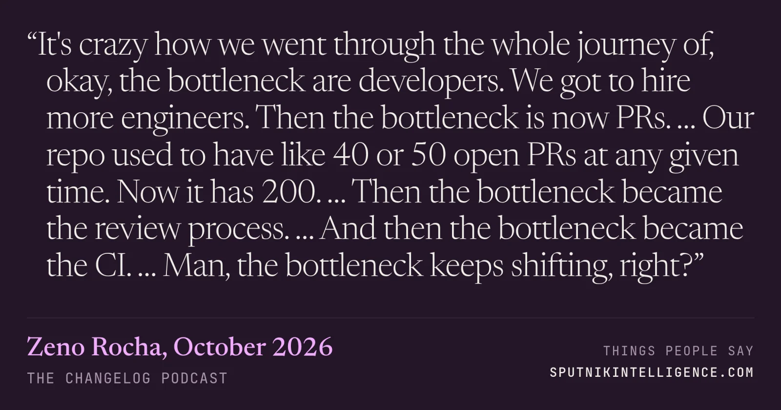 &ldquo;It's crazy how we went through the whole journey of, okay, the bottleneck are developers. We got to hire more engineers. Then the bottleneck is now PRs. … Our repo used to have like 40 or 50 open PRs at any given time. Now it has 200. … Then the bottleneck became the review process. … And then the bottleneck became the CI. … Man, the bottleneck keeps shifting, right?&rdquo; — Zeno Rocha, The Changelog