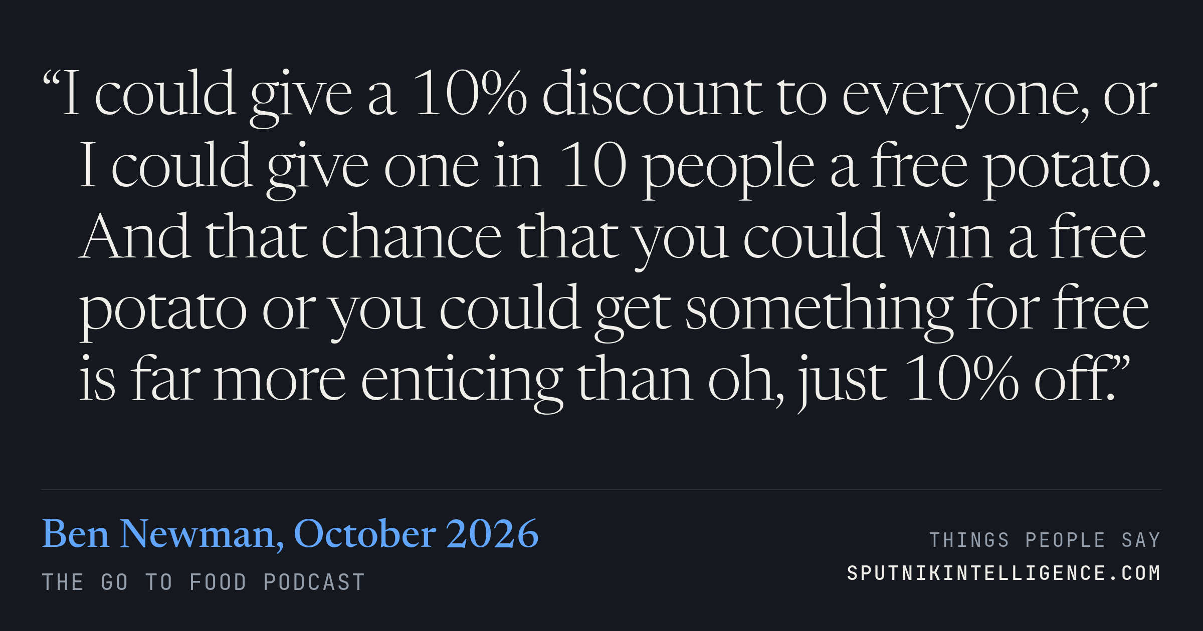 &ldquo;I could give a 10% discount to everyone, or I could give one in 10 people a free potato. And that chance that you could win a free potato or you could get something for free is far more enticing than oh, just 10% off.&rdquo; — Ben Newman, The Go To Food Podcast