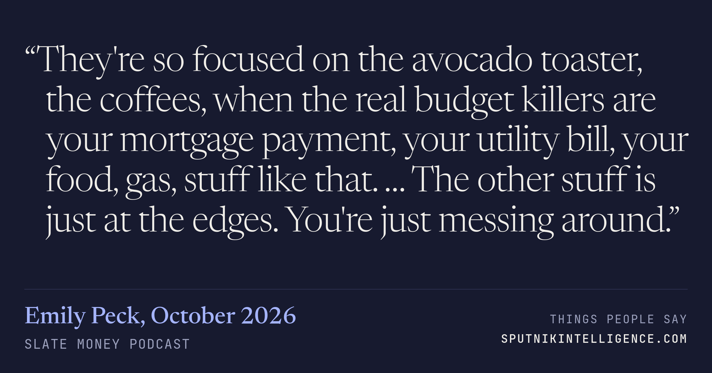 &ldquo;They're so focused on the avocado toaster, the coffees, when the real budget killers are your mortgage payment, your utility bill, your food, gas, stuff like that. … The other stuff is just at the edges. You're just messing around.&rdquo; — Emily Peck, Slate Money