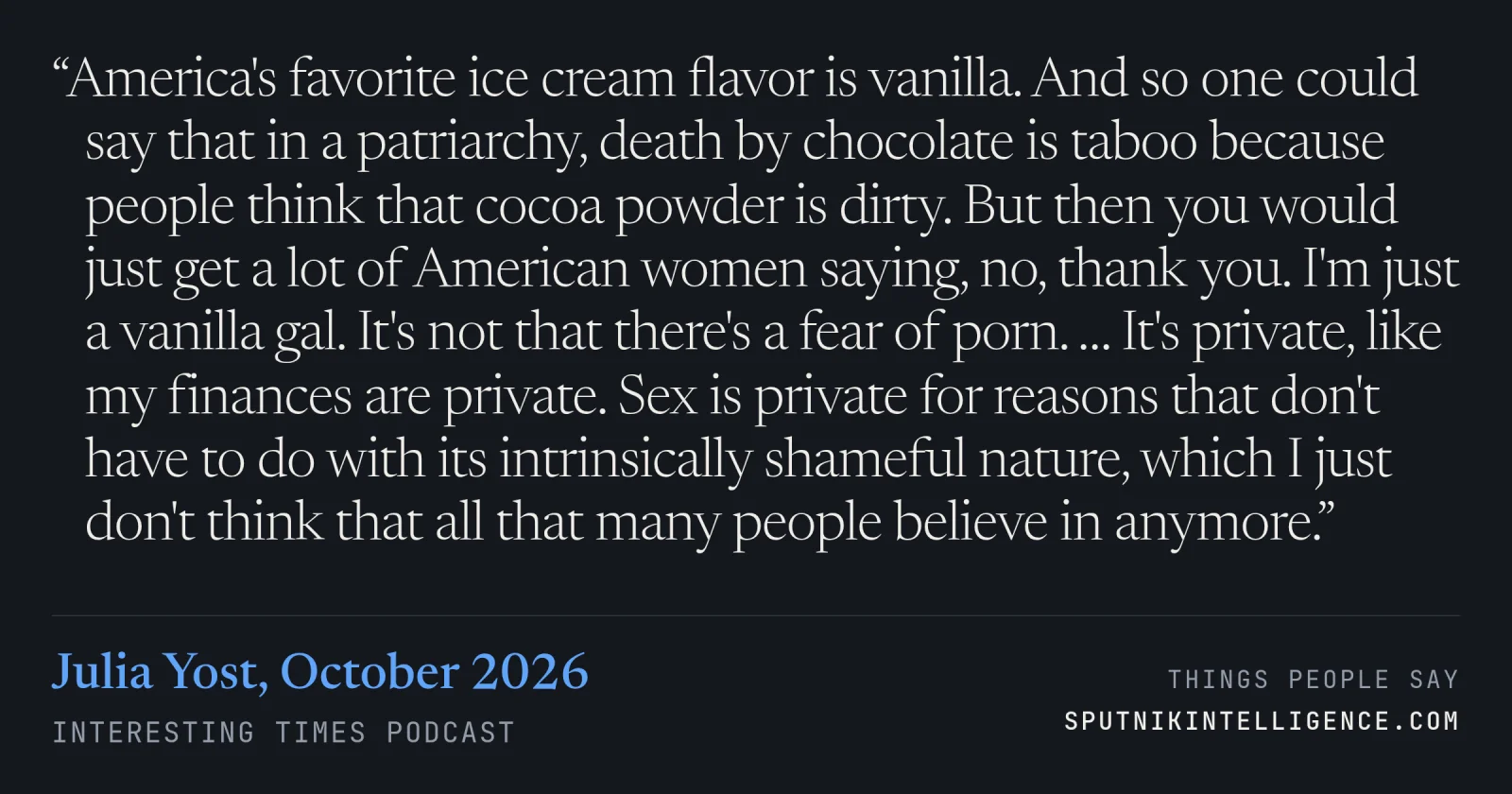 &ldquo;America's favorite ice cream flavor is vanilla. And so one could say that in a patriarchy, death by chocolate is taboo because people think that cocoa powder is dirty. But then you would just get a lot of American women saying, no, thank you. I'm just a vanilla gal. It's not that there's a fear of porn. … It's private, like my finances are private. Sex is private for reasons that don't have to do with its intrinsically shameful nature, which I just don't think that all that many people believe in anymore.&rdquo; — Julia Yost, Interesting Times