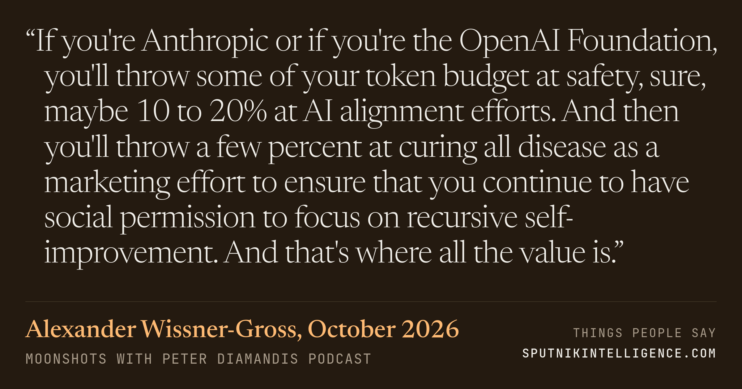 &ldquo;If you're Anthropic or if you're the OpenAI Foundation, you'll throw some of your token budget at safety, sure, maybe 10 to 20% at AI alignment efforts. And then you'll throw a few percent at curing all disease as a marketing effort to ensure that you continue to have social permission to focus on recursive self-improvement. And that's where all the value is.&rdquo; — Alexander Wissner-Gross, Moonshots with Peter Diamandis