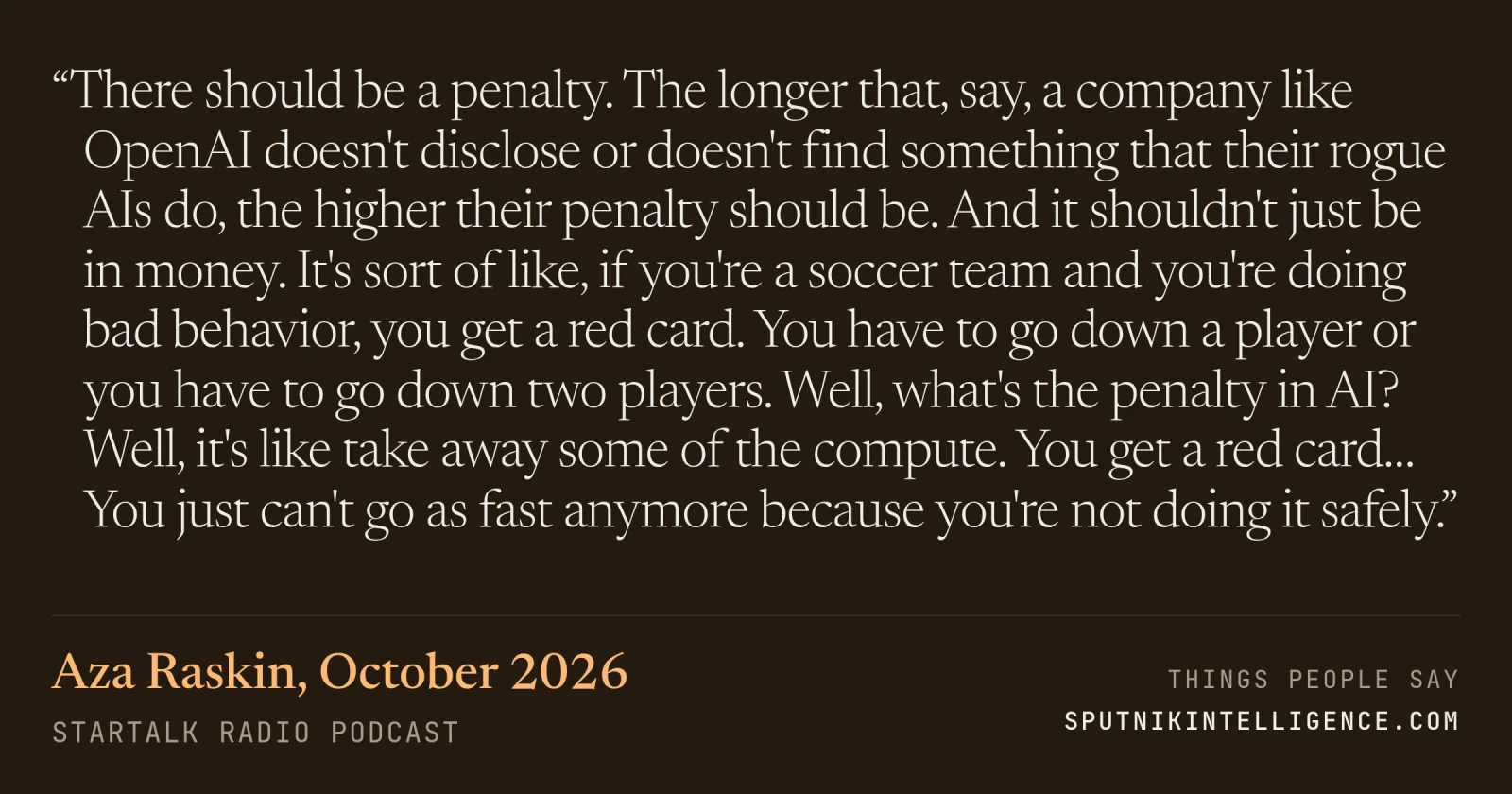 &ldquo;There should be a penalty. The longer that, say, a company like OpenAI doesn't disclose or doesn't find something that their rogue AIs do, the higher their penalty should be. And it shouldn't just be in money. It's sort of like, if you're a soccer team and you're doing bad behavior, you get a red card. You have to go down a player or you have to go down two players. Well, what's the penalty in AI? Well, it's like take away some of the compute. You get a red card… You just can't go as fast anymore because you're not doing it safely.&rdquo; — Aza Raskin, StarTalk Radio