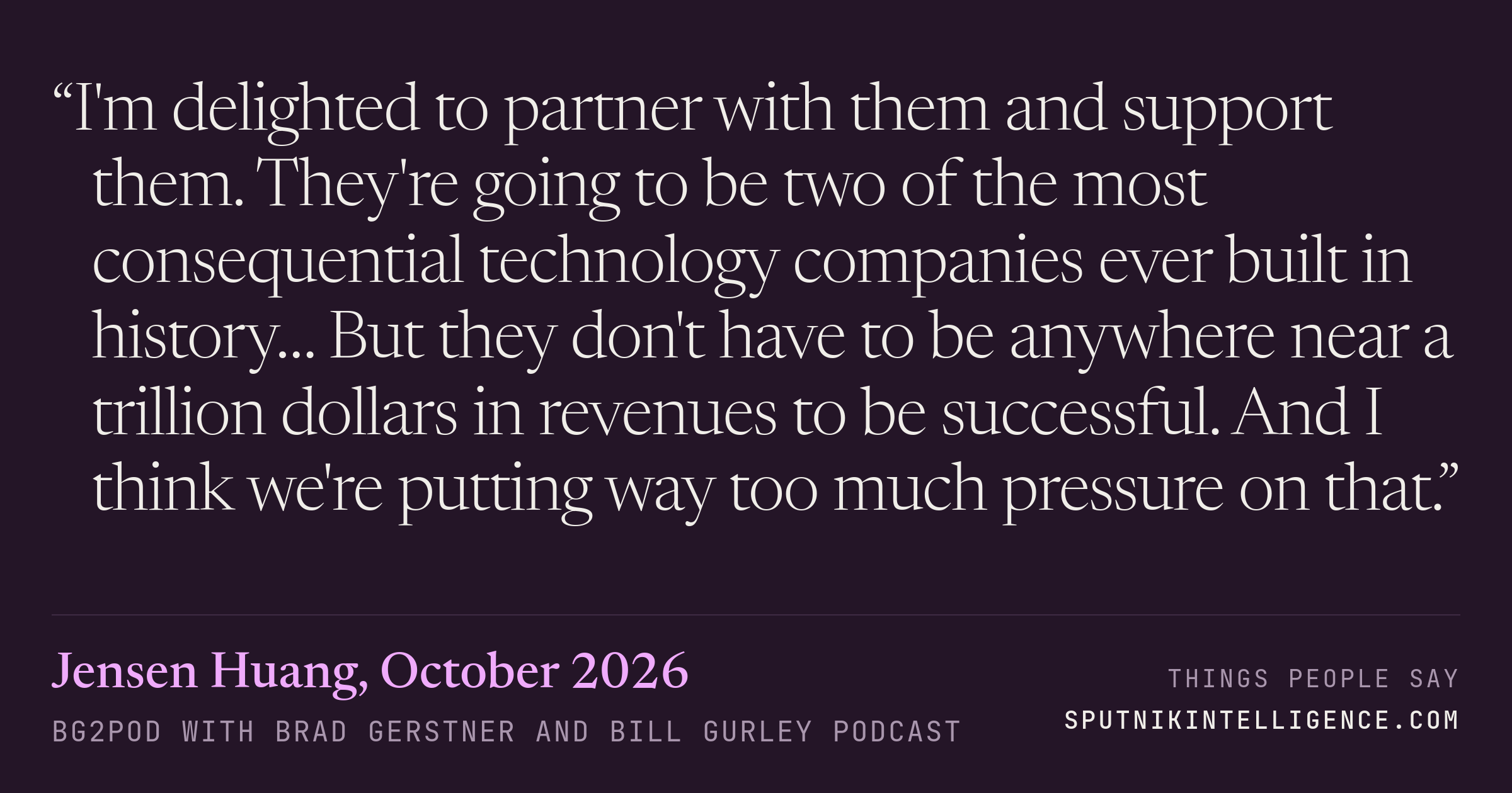 &ldquo;I'm delighted to partner with them and support them. They're going to be two of the most consequential technology companies ever built in history… But they don't have to be anywhere near a trillion dollars in revenues to be successful. And I think we're putting way too much pressure on that.&rdquo; — Jensen Huang, BG2Pod with Brad Gerstner and Bill Gurley