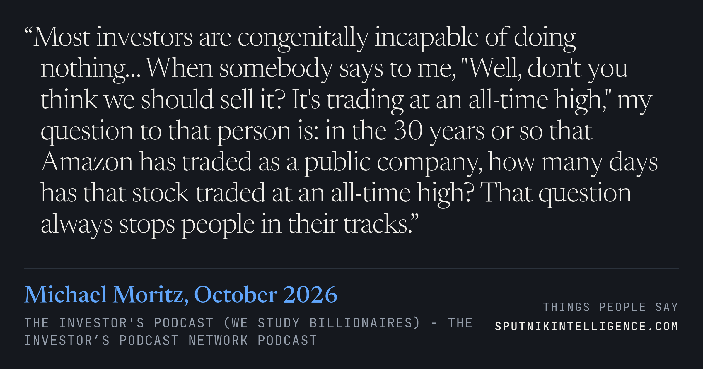 &ldquo;Most investors are congenitally incapable of doing nothing… When somebody says to me, "Well, don't you think we should sell it? It's trading at an all-time high," my question to that person is: in the 30 years or so that Amazon has traded as a public company, how many days has that stock traded at an all-time high? That question always stops people in their tracks.&rdquo; — Michael Moritz, The Investor's Podcast (We Study Billionaires)  - The Investor’s Podcast Network