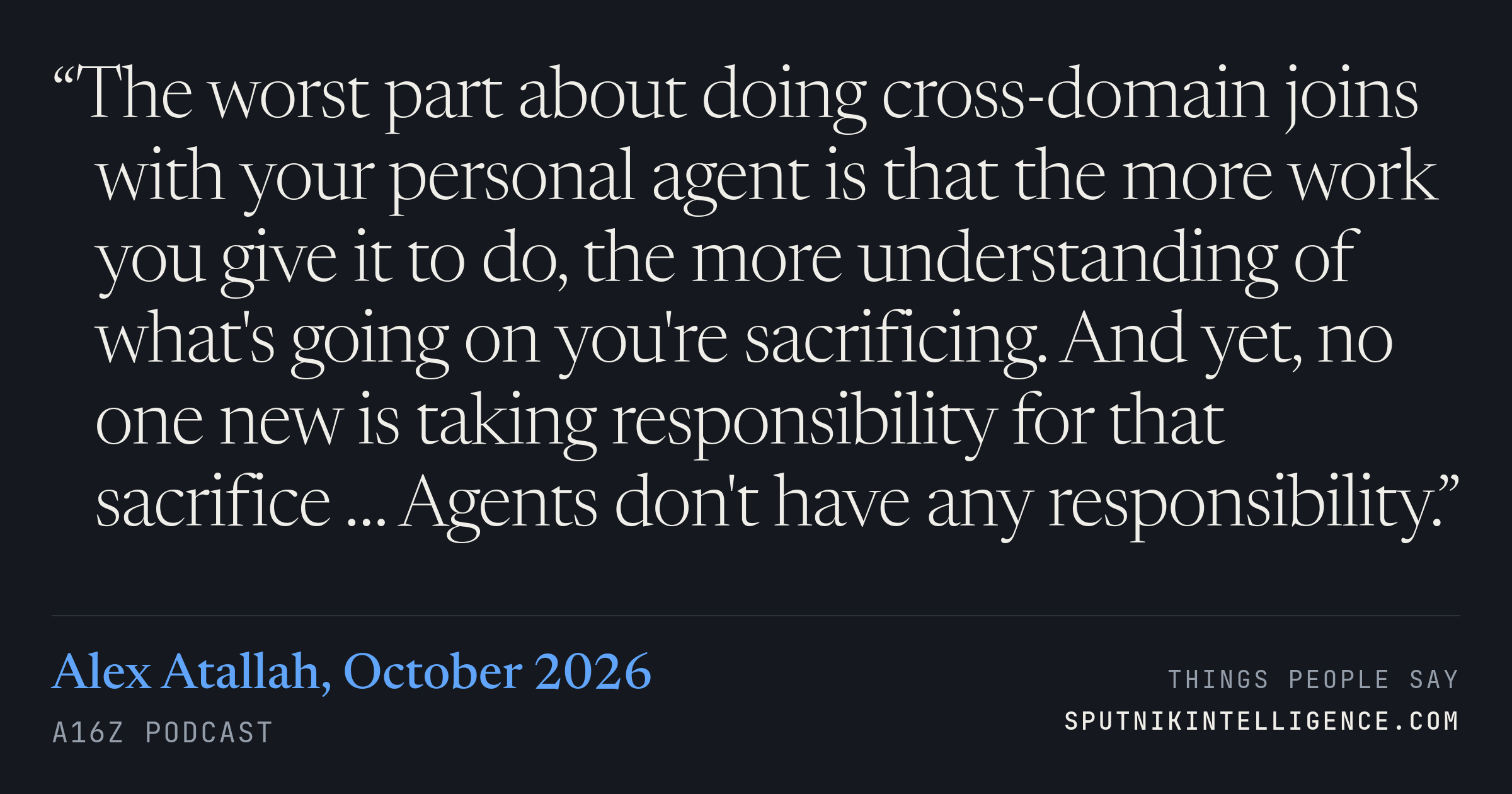 &ldquo;The worst part about doing cross-domain joins with your personal agent is that the more work you give it to do, the more understanding of what's going on you're sacrificing. And yet, no one new is taking responsibility for that sacrifice … Agents don't have any responsibility.&rdquo; — Alex Atallah, a16z Podcast