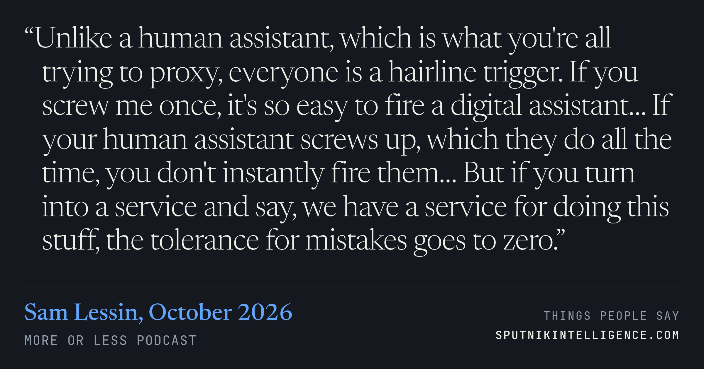 &ldquo;Unlike a human assistant, which is what you're all trying to proxy, everyone is a hairline trigger. If you screw me once, it's so easy to fire a digital assistant… If your human assistant screws up, which they do all the time, you don't instantly fire them… But if you turn into a service and say, we have a service for doing this stuff, the tolerance for mistakes goes to zero.&rdquo; — Sam Lessin, More or Less