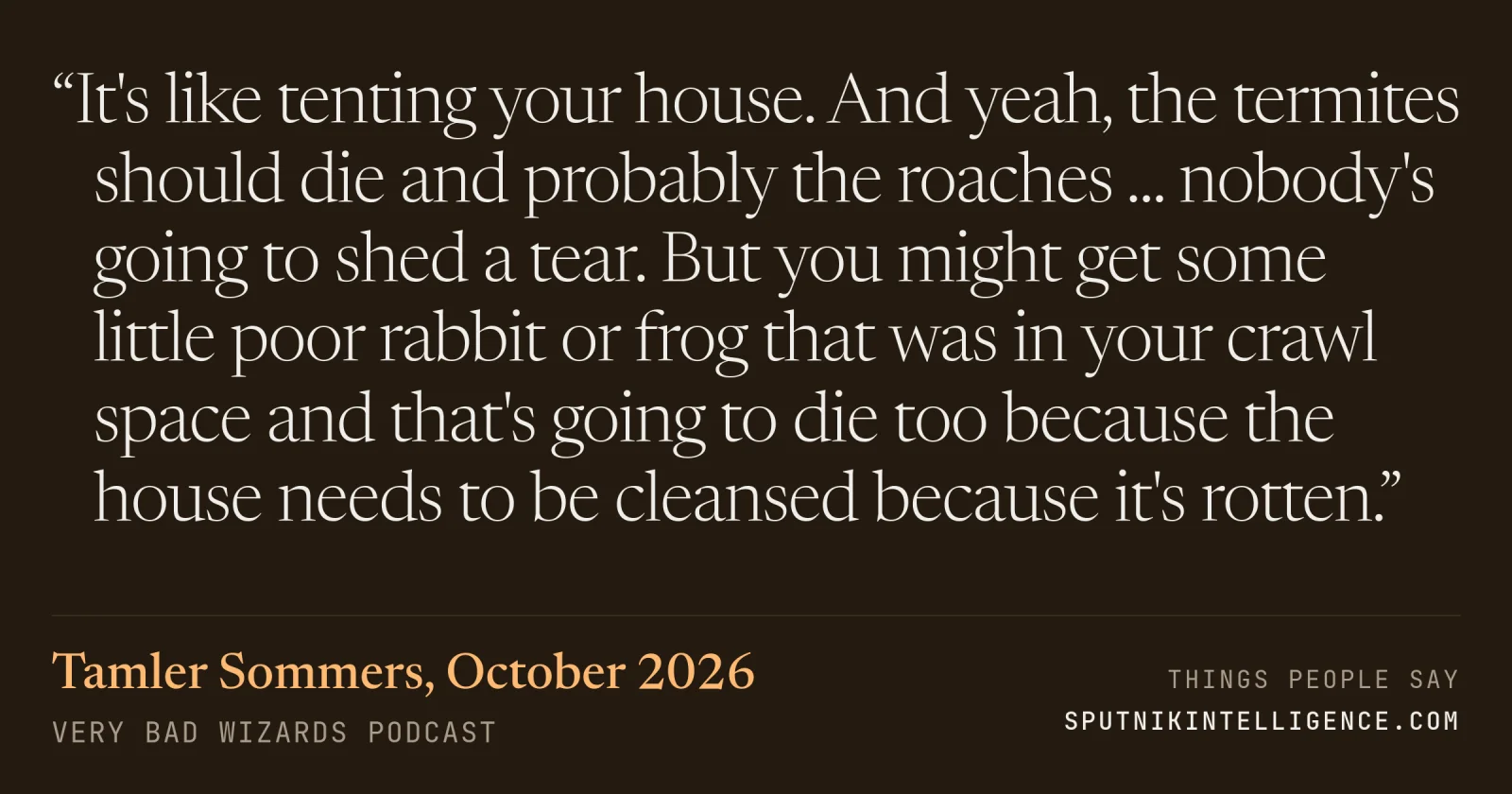 &ldquo;It's like tenting your house. And yeah, the termites should die and probably the roaches ... nobody's going to shed a tear. But you might get some little poor rabbit or frog that was in your crawl space and that's going to die too because the house needs to be cleansed because it's rotten.&rdquo; — Tamler Sommers, Very Bad Wizards