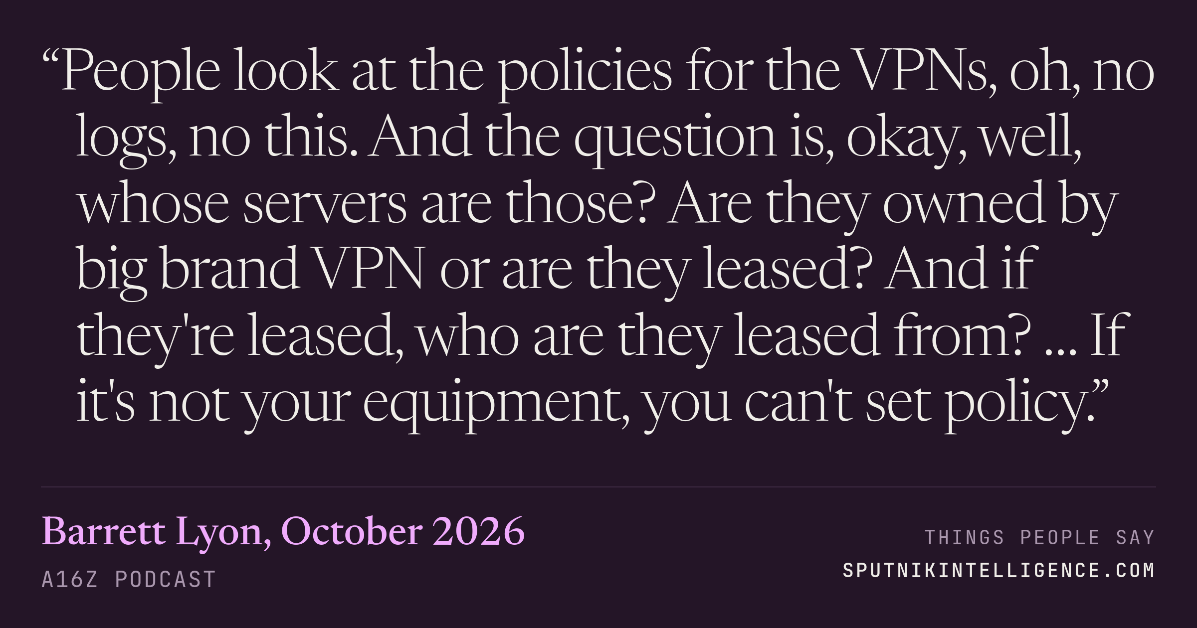 &ldquo;People look at the policies for the VPNs, oh, no logs, no this. And the question is, okay, well, whose servers are those? Are they owned by big brand VPN or are they leased? And if they're leased, who are they leased from? … If it's not your equipment, you can't set policy.&rdquo; — Barrett Lyon, a16z Podcast