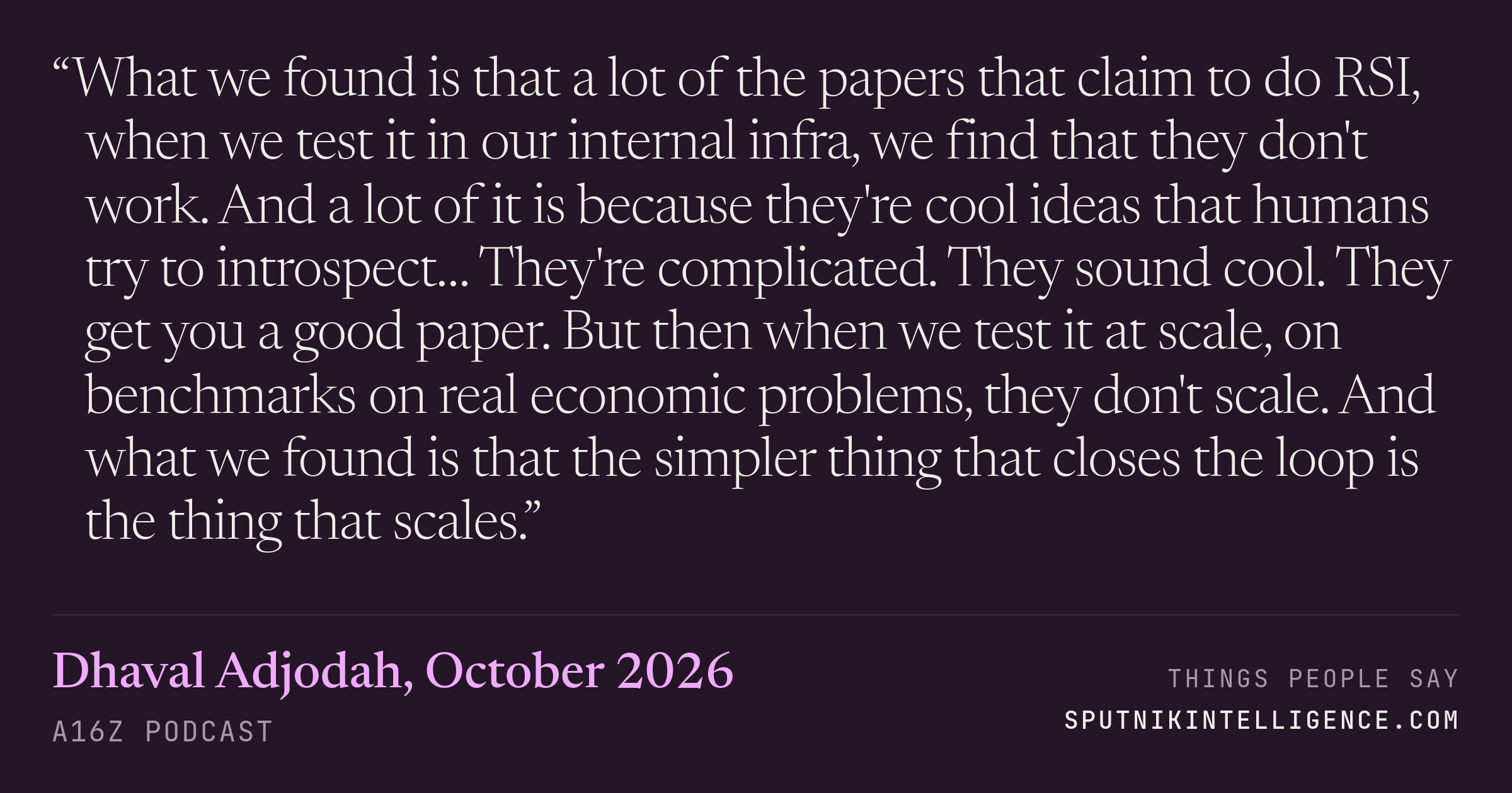&ldquo;What we found is that a lot of the papers that claim to do RSI, when we test it in our internal infra, we find that they don't work. And a lot of it is because they're cool ideas that humans try to introspect… They're complicated. They sound cool. They get you a good paper. But then when we test it at scale, on benchmarks on real economic problems, they don't scale. And what we found is that the simpler thing that closes the loop is the thing that scales.&rdquo; — Dhaval Adjodah, a16z Podcast