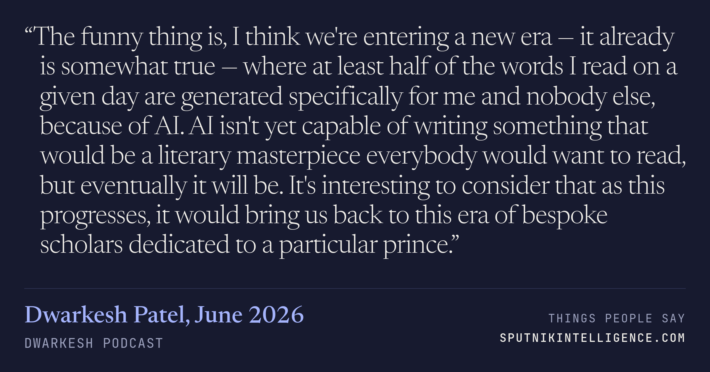 &ldquo;The funny thing is, I think we're entering a new era — it already is somewhat true — where at least half of the words I read on a given day are generated specifically for me and nobody else, because of AI. AI isn't yet capable of writing something that would be a literary masterpiece everybody would want to read, but eventually it will be. It's interesting to consider that as this progresses, it would bring us back to this era of bespoke scholars dedicated to a particular prince.&rdquo; — Dwarkesh Patel, Dwarkesh Podcast