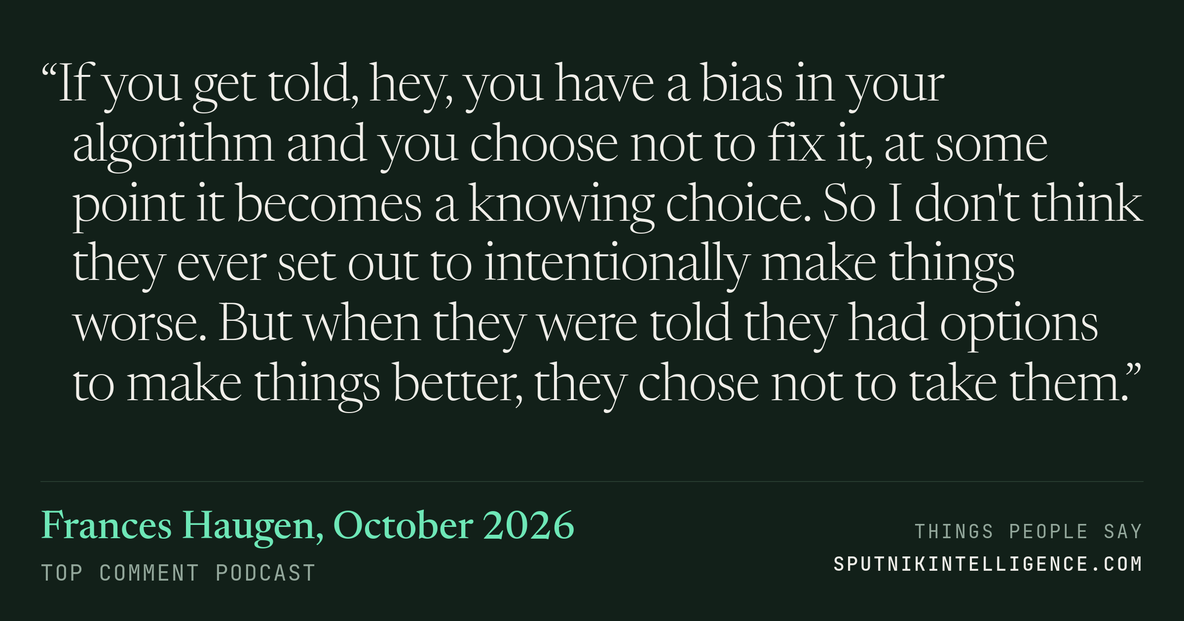 &ldquo;If you get told, hey, you have a bias in your algorithm and you choose not to fix it, at some point it becomes a knowing choice. So I don't think they ever set out to intentionally make things worse. But when they were told they had options to make things better, they chose not to take them.&rdquo; — Frances Haugen, Top Comment