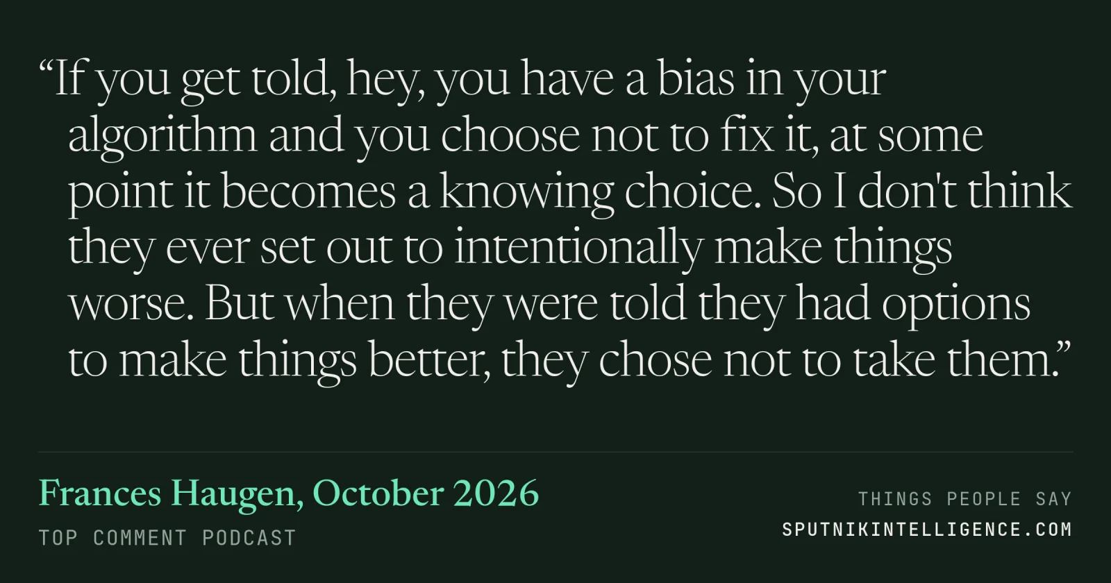 &ldquo;If you get told, hey, you have a bias in your algorithm and you choose not to fix it, at some point it becomes a knowing choice. So I don't think they ever set out to intentionally make things worse. But when they were told they had options to make things better, they chose not to take them.&rdquo; — Frances Haugen, Top Comment