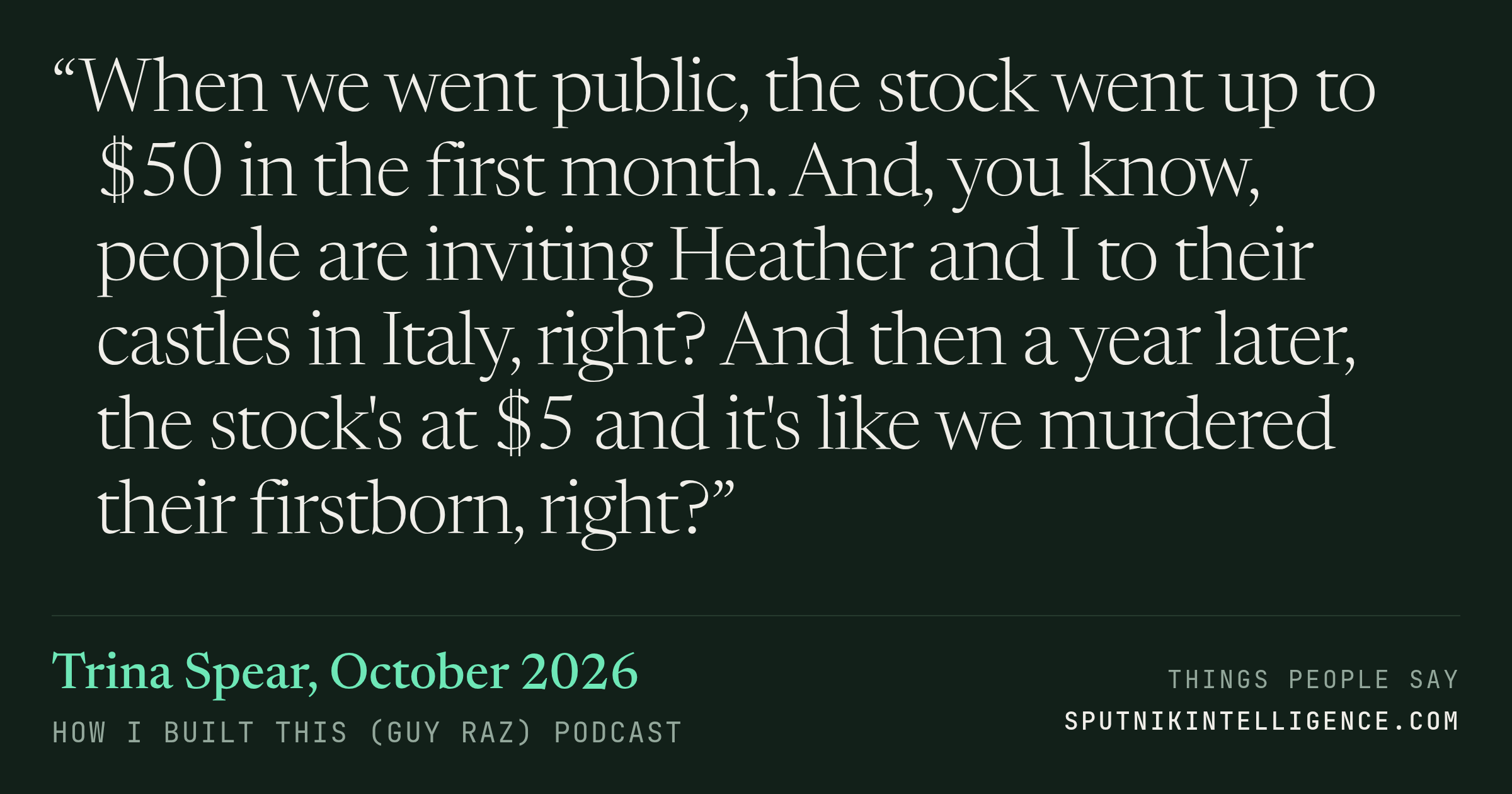 &ldquo;When we went public, the stock went up to $50 in the first month. And, you know, people are inviting Heather and I to their castles in Italy, right? And then a year later, the stock's at $5 and it's like we murdered their firstborn, right?&rdquo; — Trina Spear, How I Built This (Guy Raz)