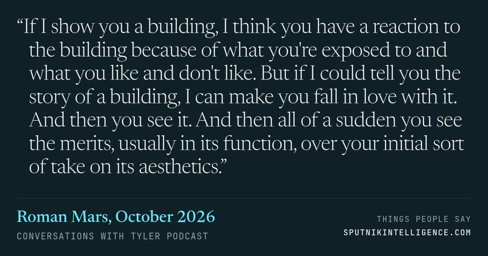 &ldquo;If I show you a building, I think you have a reaction to the building because of what you're exposed to and what you like and don't like. But if I could tell you the story of a building, I can make you fall in love with it. And then you see it. And then all of a sudden you see the merits, usually in its function, over your initial sort of take on its aesthetics.&rdquo; — Roman Mars, Conversations with Tyler