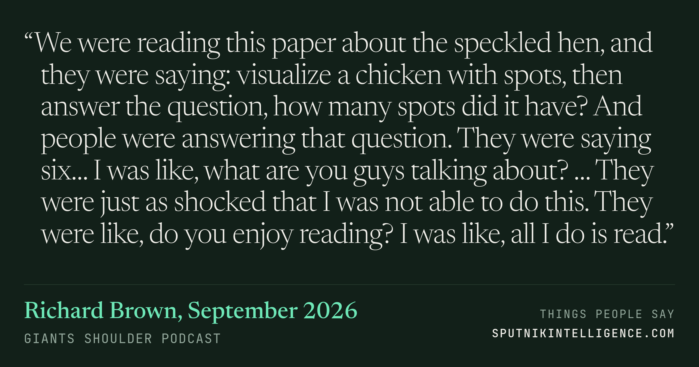 &ldquo;We were reading this paper about the speckled hen, and they were saying: visualize a chicken with spots, then answer the question, how many spots did it have? And people were answering that question. They were saying six… I was like, what are you guys talking about? … They were just as shocked that I was not able to do this. They were like, do you enjoy reading? I was like, all I do is read.&rdquo; — Richard Brown, Giants Shoulder