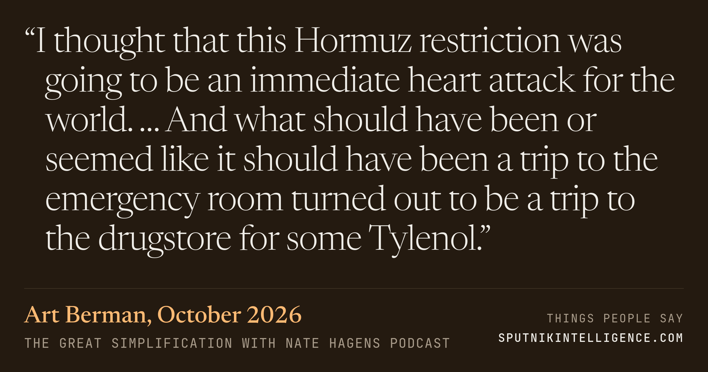 &ldquo;I thought that this Hormuz restriction was going to be an immediate heart attack for the world. … And what should have been or seemed like it should have been a trip to the emergency room turned out to be a trip to the drugstore for some Tylenol.&rdquo; — Art Berman, The Great Simplification with Nate Hagens