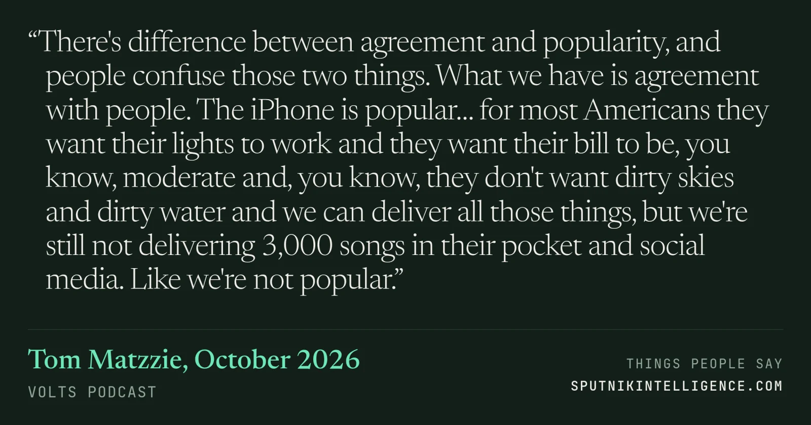 &ldquo;There's difference between agreement and popularity, and people confuse those two things. What we have is agreement with people. The iPhone is popular… for most Americans they want their lights to work and they want their bill to be, you know, moderate and, you know, they don't want dirty skies and dirty water and we can deliver all those things, but we're still not delivering 3,000 songs in their pocket and social media. Like we're not popular.&rdquo; — Tom Matzzie, Volts